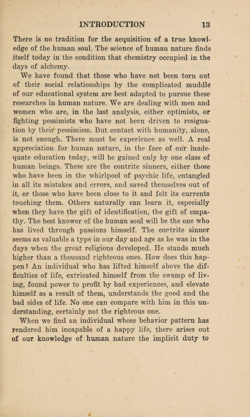 There is no tradition for the acquisition of a true knowl¬ edge of the human soul. The science of human nature finds itself today in the condition that chemistry occupied in the days of alchemy. We have found that those who have not been torn out of their social relationships by the complicated muddle of our educational system are best adapted to pursue these researches in human nature. We are dealing with men and women who are, in the last analysis, either optimists, or fighting pessimists who have not been driven to resigna¬ tion by their pessimism. But contact with humanity, alone, is not enough. There must be experience as well. A real appreciation for human nature, in the face of our inade¬ quate education today, will be gained only by one class of human beings. These are the contrite sinners, either those who have been in the whirlpool of psychic life, entangled in all its mistakes and errors, and saved themselves out of it, or those who have been close to it and felt its currents touching them. Others naturally can learn it, especially when they have the gift of identification, the gift of empa¬ thy. The best knower of the human soul will be the one who has lived through passions himself. The contrite sinner seems as valuable a type in our day and age as he was in the days when the great religions developed. He stands much higher than a thousand righteous ones. How does this hap¬ pen? An individual who has lifted himself above the dif¬ ficulties of life, extricated himself from the swamp of liv¬ ing, found power to profit by bad experiences, and elevate himself as a result of them, understands the good and the bad sides of life. No one can compare with him in this un¬ derstanding, certainly not the righteous one. When we find an individual whose behavior pattern has rendered him incapable of a happy life, there arises out of our knowledge of human nature the implicit duty to