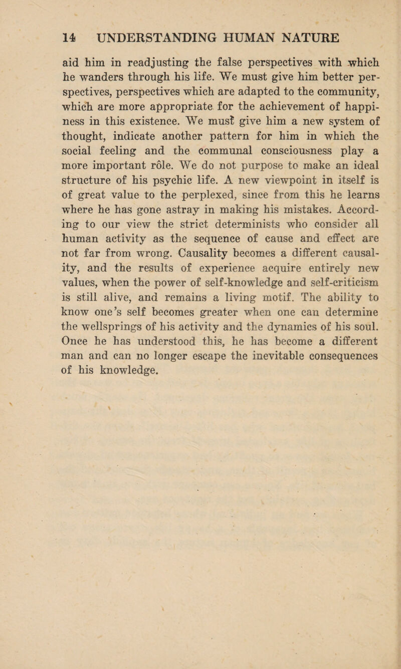 aid him in readjusting the false perspectives with which he wanders through his life. We must give him better per¬ spectives, perspectives which are adapted to the community, which are more appropriate for the achievement of happi¬ ness in this existence. We must give him a new system of thought, indicate another pattern for him in which the social feeling and the communal consciousness play a more important role. We do not purpose to make an ideal structure of his psychic life. A new viewpoint in itself is of great value to the perplexed, since from this he learns where he has gone astray in making his mistakes. Accord¬ ing to our view the strict determinists who consider all human activity as the sequence of cause and effect are not far from wrong. Causality becomes a different causal¬ ity, and the results of experience acquire entirely new values, when the power of self-knowledge and self-criticism is still alive, and remains a living motif. The ability to know one’s self becomes greater when one can determine the wellsprings of his activity and the dynamics of his soul. Once he has understood this, he has become a different man and can no longer escape the inevitable consequences of his knowledge.