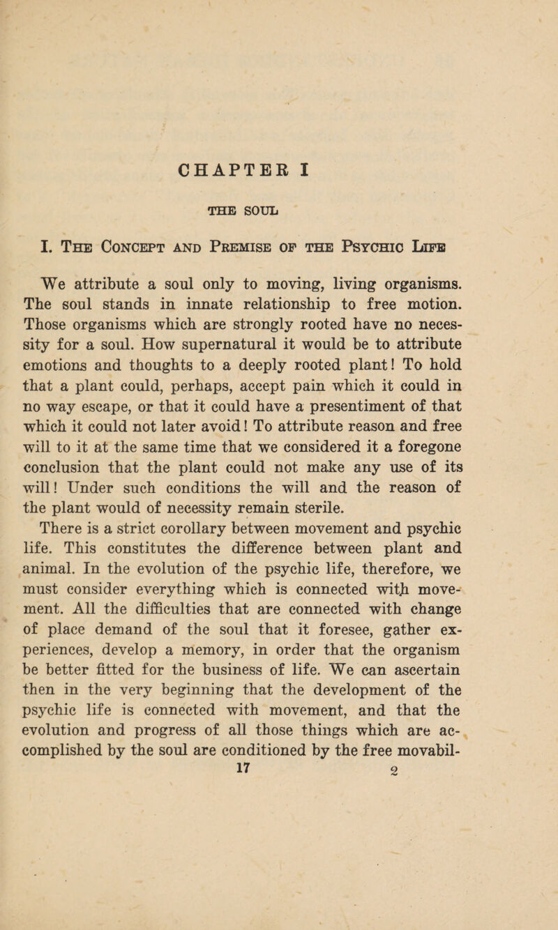 CHAPTER I THE SOUL I. The Concept and Premise of the Psychic Life We attribute a soul only to moving, living organisms. The soul stands in innate relationship to free motion. Those organisms which are strongly rooted have no neces¬ sity for a soul. How supernatural it would be to attribute emotions and thoughts to a deeply rooted plant! To hold that a plant could, perhaps, accept pain which it could in no way escape, or that it could have a presentiment of that which it could not later avoid! To attribute reason and free will to it at the same time that we considered it a foregone conclusion that the plant could not make any use of its will! Under such conditions the will and the reason of the plant would of necessity remain sterile. There is a strict corollary between movement and psychic life. This constitutes the difference between plant and animal. In the evolution of the psychic life, therefore, we must consider everything which is connected with move¬ ment. All the difficulties that are connected with change of place demand of the soul that it foresee, gather ex¬ periences, develop a memory, in order that the organism be better fitted for the business of life. We can ascertain then in the very beginning that the development of the psychic life is connected with movement, and that the evolution and progress of all those things which are ac¬ complished by the soul are conditioned by the free movabil-