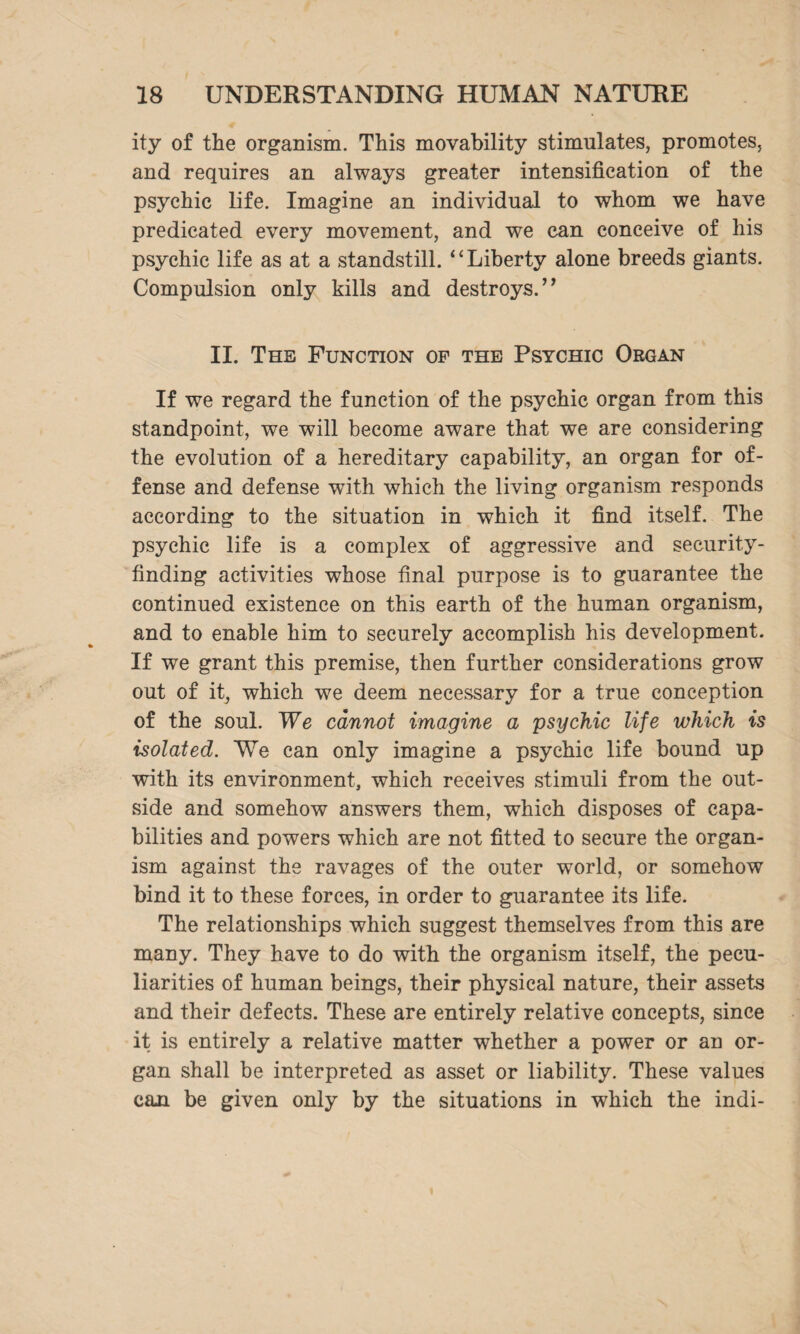 ity of the organism. This movability stimulates, promotes, and requires an always greater intensification of the psychic life. Imagine an individual to whom we have predicated every movement, and we can conceive of his psychic life as at a standstill. “Liberty alone breeds giants. Compulsion only kills and destroys. ” II. The Function of the Psychic Organ If we regard the function of the psychic organ from this standpoint, we will become aware that we are considering the evolution of a hereditary capability, an organ for of¬ fense and defense with which the living organism responds according to the situation in which it find itself. The psychic life is a complex of aggressive and security¬ finding activities whose final purpose is to guarantee the continued existence on this earth of the human organism, and to enable him to securely accomplish his development. If we grant this premise, then further considerations grow out of it, which we deem necessary for a true conception of the soul. We cannot imagine a psychic life which is isolated. We can only imagine a psychic life bound up with its environment, which receives stimuli from the out¬ side and somehow answers them, which disposes of capa¬ bilities and powers which are not fitted to secure the organ¬ ism against the ravages of the outer world, or somehow bind it to these forces, in order to guarantee its life. The relationships which suggest themselves from this are many. They have to do with the organism itself, the pecu¬ liarities of human beings, their physical nature, their assets and their defects. These are entirely relative concepts, since it is entirely a relative matter whether a power or an or¬ gan shall be interpreted as asset or liability. These values can be given only by the situations in which the indi-