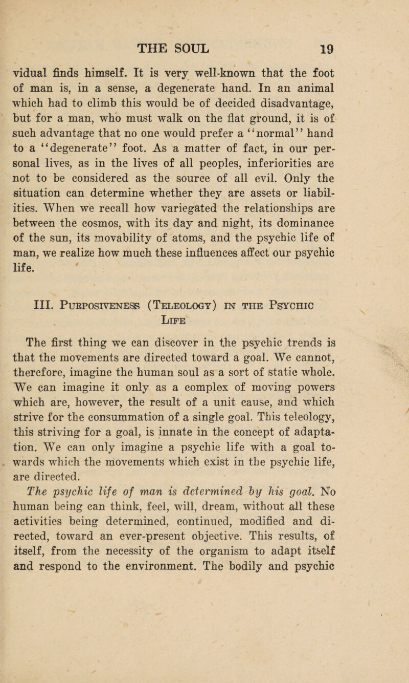 vidual finds himself. It is very well-known that the foot of man is, in a sense, a degenerate hand. In an animal which had to climb this would be of decided disadvantage, but for a man, who must walk on the flat ground, it is of such advantage that no one would prefer a “normal” hand to a “degenerate” foot. As a matter of fact, in our per¬ sonal lives, as in the lives of all peoples, inferiorities are not to be considered as the source of all evil. Only the situation can determine whether they are assets or liabil¬ ities. When we recall how variegated the relationships are between the cosmos, with its day and night, its dominance of the sun, its movability of atoms, and the psychic life of man, we realize how much these influences affect our psychic life. III. Purposiveness (Teleology) in the Psychic Life The first thing we can discover in the psychic trends is that the movements are directed toward a goal. We cannot, therefore, imagine the human soul as a sort of static whole. We can imagine it only as a complex of moving powers which are, however, the result of a unit cause, and which strive for the consummation of a single goal. This teleology, this striving for a goal, is innate in the concept of adapta¬ tion. We can only imagine a psychic life with a goal to¬ wards which the movements which exist in the psychic life, are directed. The psychic life of man is determined ~by his goal. No human being can think, feel, will, dream, without all these activities being determined, continued, modified and di¬ rected, toward an ever-present objective. This results, of itself, from the necessity of the organism to adapt itself and respond to the environment. The bodily and psychic