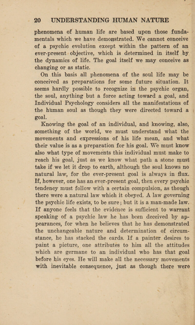 phenomena of human life are based upon those funda¬ mentals which we have demonstrated. We cannot conceive of a psychic evolution except within the pattern of an ever-present objective, which is determined in itself by the dynamics of life. The goal itself we may conceive as changing or as static. On this basis all phenomena of the soul life may be conceived as preparations for some future situation. It seems hardly possible to recognize in the psychic organ, the soul, anything but a force acting toward a goal, and Individual Psychology considers all the manifestations of the human soul as though they were directed toward a goal. Knowing the goal of an individual, and knowing, also, something of the world, we must understand what the movements and expressions of his life mean, and what their value is as a preparation for his goal. We must know also what type of movements this individual must make to reach his goal, just as we know what path a stone must take if we let it drop to earth, although the soul knows no natural law, for the ever-present goal is always in flux. If, however, one has an ever-present goal, then every psychic tendency must follow with a certain compulsion, as though there were a natural law which it obeyed. A law governing the psychic life exists, to be sure; but it is a man-made law. If anyone feels that the evidence is sufficient to warrant speaking of a psychic law he has been deceived by ap¬ pearances, for when he believes that he has demonstrated the unchangeable nature and determination of circum¬ stance, he has stacked the cards. If a painter desires to paint a picture, one attributes to him all the attitudes which are germane to an individual who has that goal before his eyes. He will make all the necessary movements with inevitable consequence, just as though there were