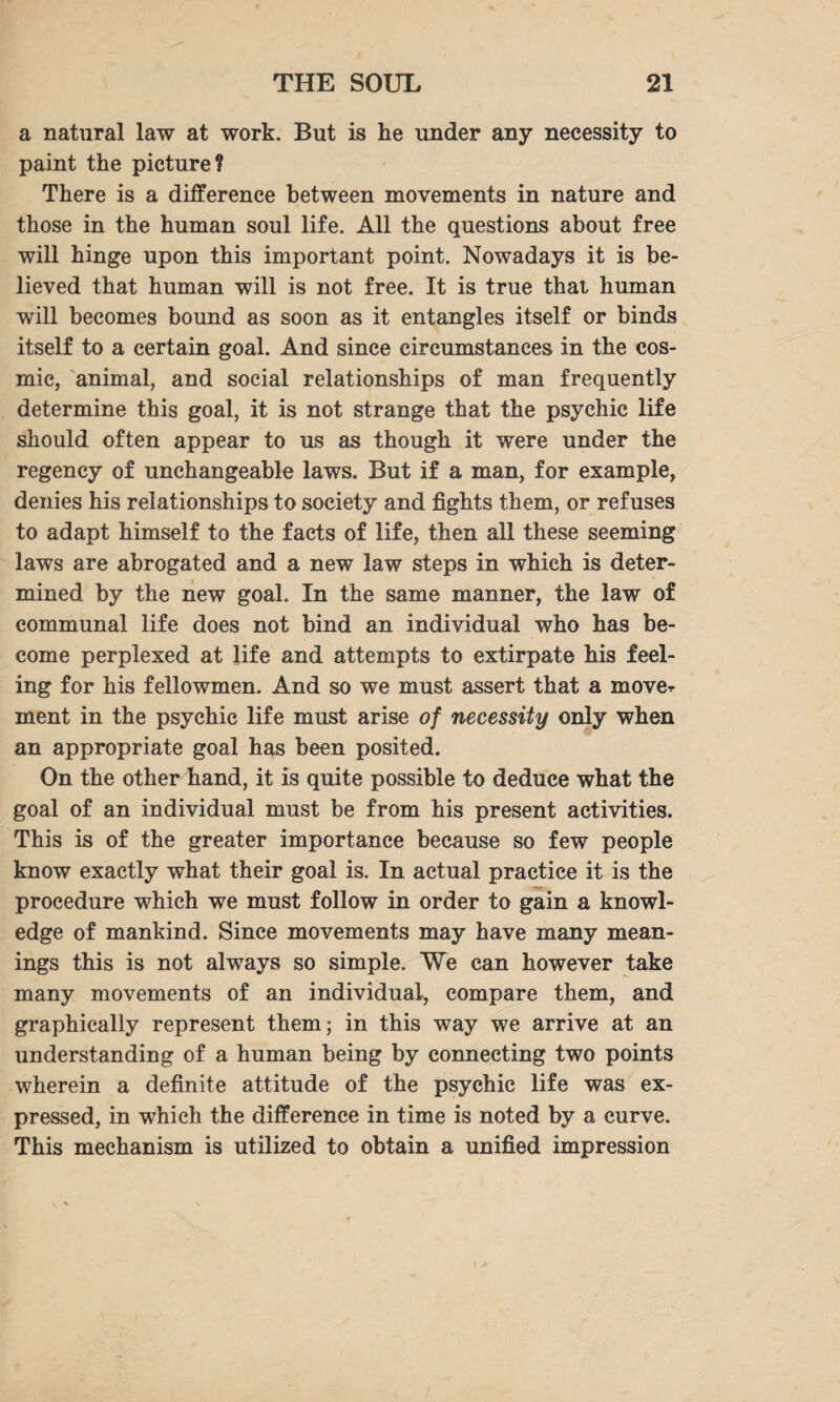 a natural law at work. But is lie under any necessity to paint the picture? There is a difference between movements in nature and those in the human soul life. All the questions about free will hinge upon this important point. Nowadays it is be¬ lieved that human will is not free. It is true that human will becomes bound as soon as it entangles itself or binds itself to a certain goal. And since circumstances in the cos¬ mic, animal, and social relationships of man frequently determine this goal, it is not strange that the psychic life should often appear to us as though it were under the regency of unchangeable laws. But if a man, for example, denies his relationships to society and fights them, or refuses to adapt himself to the facts of life, then all these seeming laws are abrogated and a new law steps in which is deter¬ mined by the new goal. In the same manner, the law of communal life does not bind an individual who has be¬ come perplexed at life and attempts to extirpate his feel¬ ing for his fellowmen. And so we must assert that a mover ment in the psychic life must arise of necessity only when an appropriate goal has been posited. On the other hand, it is quite possible to deduce what the goal of an individual must be from his present activities. This is of the greater importance because so few people know exactly what their goal is. In actual practice it is the procedure which we must follow in order to gain a knowl¬ edge of mankind. Since movements may have many mean¬ ings this is not always so simple. We can however take many movements of an individual, compare them, and graphically represent them; in this way we arrive at an understanding of a human being by connecting two points wherein a definite attitude of the psychic life was ex¬ pressed, in which the difference in time is noted by a curve. This mechanism is utilized to obtain a unified impression