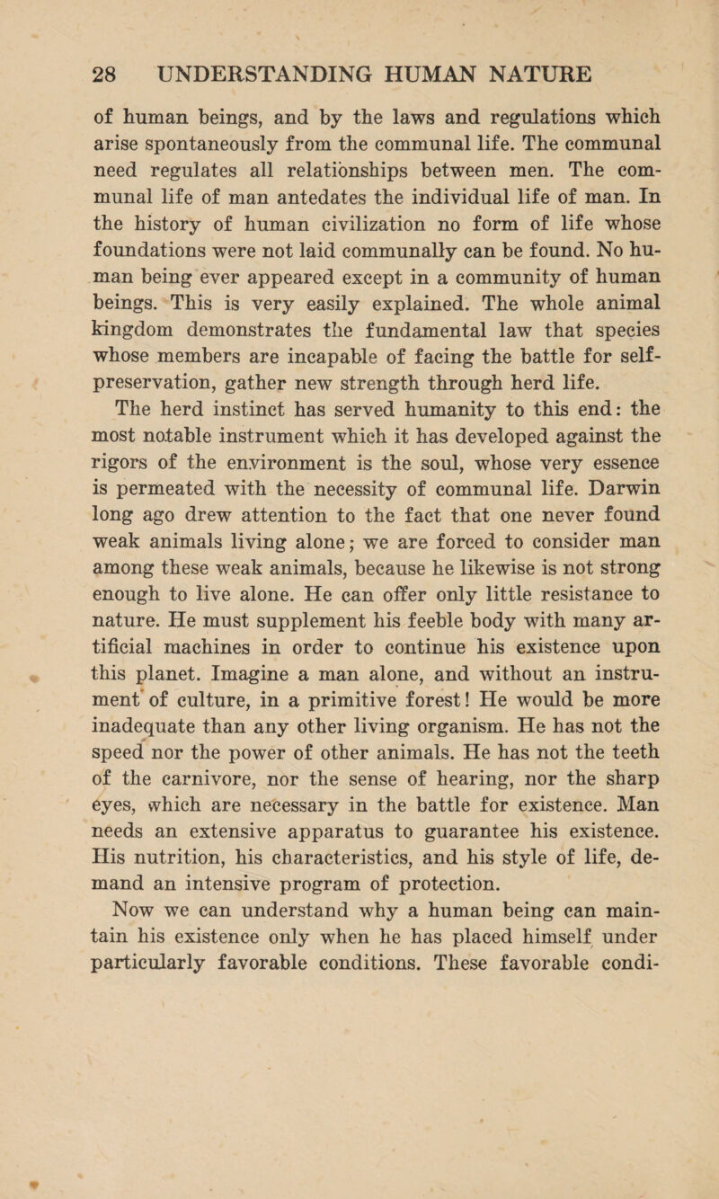 of human beings, and by the laws and regulations which arise spontaneously from the communal life. The communal need regulates all relationships between men. The com¬ munal life of man antedates the individual life of man. In the history of human civilization no form of life whose foundations were not laid communally can be found. No hu¬ man being ever appeared except in a community of human beings. This is very easily explained. The whole animal kingdom demonstrates the fundamental law that species whose members are incapable of facing the battle for self- preservation, gather new strength through herd life. The herd instinct has served humanity to this end: the most notable instrument which it has developed against the rigors of the environment is the soul, whose very essence is permeated with the necessity of communal life. Darwin long ago drew attention to the fact that one never found weak animals living alone; we are forced to consider man among these weak animals, because he likewise is not strong enough to live alone. He can offer only little resistance to nature. He must supplement his feeble body with many ar¬ tificial machines in order to continue his existence upon this planet. Imagine a man alone, and without an instru¬ ment of culture, in a primitive forest! He would be more inadequate than any other living organism. He has not the speed nor the power of other animals. He has not the teeth of the carnivore, nor the sense of hearing, nor the sharp eyes, which are necessary in the battle for existence. Man needs an extensive apparatus to guarantee his existence. His nutrition, his characteristics, and his style of life, de¬ mand an intensive program of protection. Now we can understand why a human being can main¬ tain his existence only when he has placed himself under particularly favorable conditions. These favorable condi-