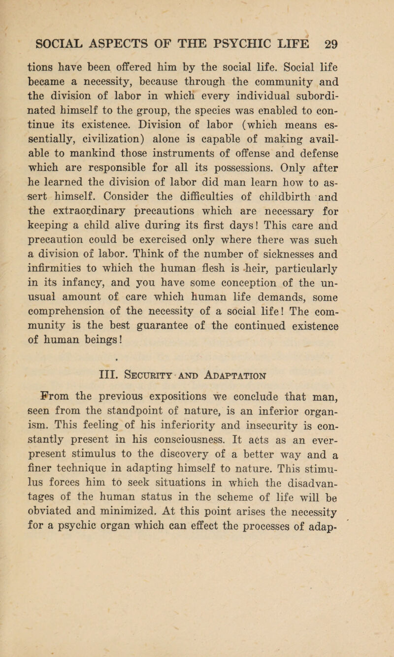tions have been offered him by the social life. Social life became a necessity, because through the community and the division of labor in which every individual subordi¬ nated himself to the group, the species was enabled to con¬ tinue its existence. Division of labor (which means es¬ sentially, civilization) alone is capable of making avail¬ able to mankind those instruments of offense and defense which are responsible for all its possessions. Only after he learned the division of labor did man learn how to as¬ sert himself. Consider the difficulties of childbirth and the extraordinary precautions which are necessary for keeping a child alive during its first days! This care and precaution could be exercised only where there was such a division of labor. Think of the number of sicknesses and infirmities to which the human flesh is heir, particularly in its infancy, and you have some conception of the un¬ usual amount of care which human life demands, some comprehension of the necessity of a social life! The com¬ munity is the best guarantee of the continued existence of human beings! III. Security and Adaptation From the previous expositions we conclude that man, seen from the standpoint of nature, is an inferior organ¬ ism. This feeling of his inferiority and insecurity is con¬ stantly present in his consciousness. It acts as an ever¬ present stimulus to the discovery of a better way and a finer technique in adapting himself to nature. This stimu¬ lus forces him to seek situations in which the disadvan¬ tages of the human status in the scheme of life will be obviated and minimized. At this point arises the necessity for a psychic organ which can effect the processes of adap-