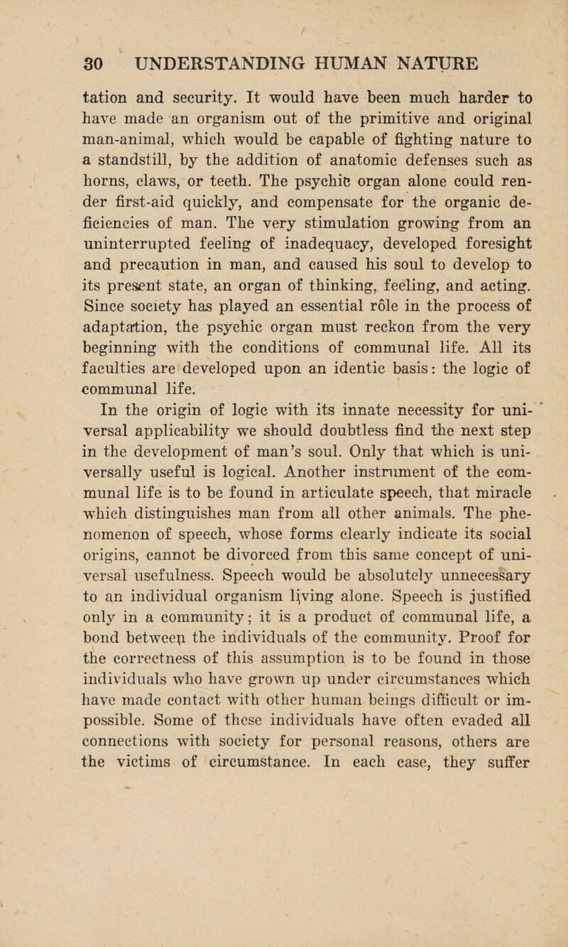 tation and security. It would have been much harder to have made an organism out of the primitive and original man-animal, which would be capable of fighting nature to a standstill, by the addition of anatomic defenses such as horns, claws, or teeth. The psychic organ alone could ren¬ der first-aid quickly, and compensate for the organic de¬ ficiencies of man. The very stimulation growing from an uninterrupted feeling of inadequacy, developed foresight and precaution in man, and caused his soul to develop to its present state, an organ of thinking, feeling, and acting. Since society has played an essential role in the process of adaptation, the psychic organ must reckon from the very beginning with the conditions of communal life. All its faculties are developed upon an identic basis: the logic of communal life. In the origin of logic with its innate necessity for uni¬ versal applicability we should doubtless find the next step in the development of man’s soul. Only that which is uni¬ versally useful is logical. Another instrument of the com¬ munal life is to be found in articulate speech, that miracle which distinguishes man from all other animals. The phe¬ nomenon of speech, whose forms clearly indicate its social origins, cannot be divorced from this same concept of uni¬ versal usefulness. Speech would be absolutely unnecessary to an individual organism living alone. Speech is justified only in a community; it is a product of communal life, a bond betweep the individuals of the community. Proof for the correctness of this assumption is to be found in those individuals who have grown up under circumstances which have made contact with other human beings difficult or im¬ possible. Some of these individuals have often evaded all connections with society for personal reasons, others are the victims of circumstance. In each case, they suffer