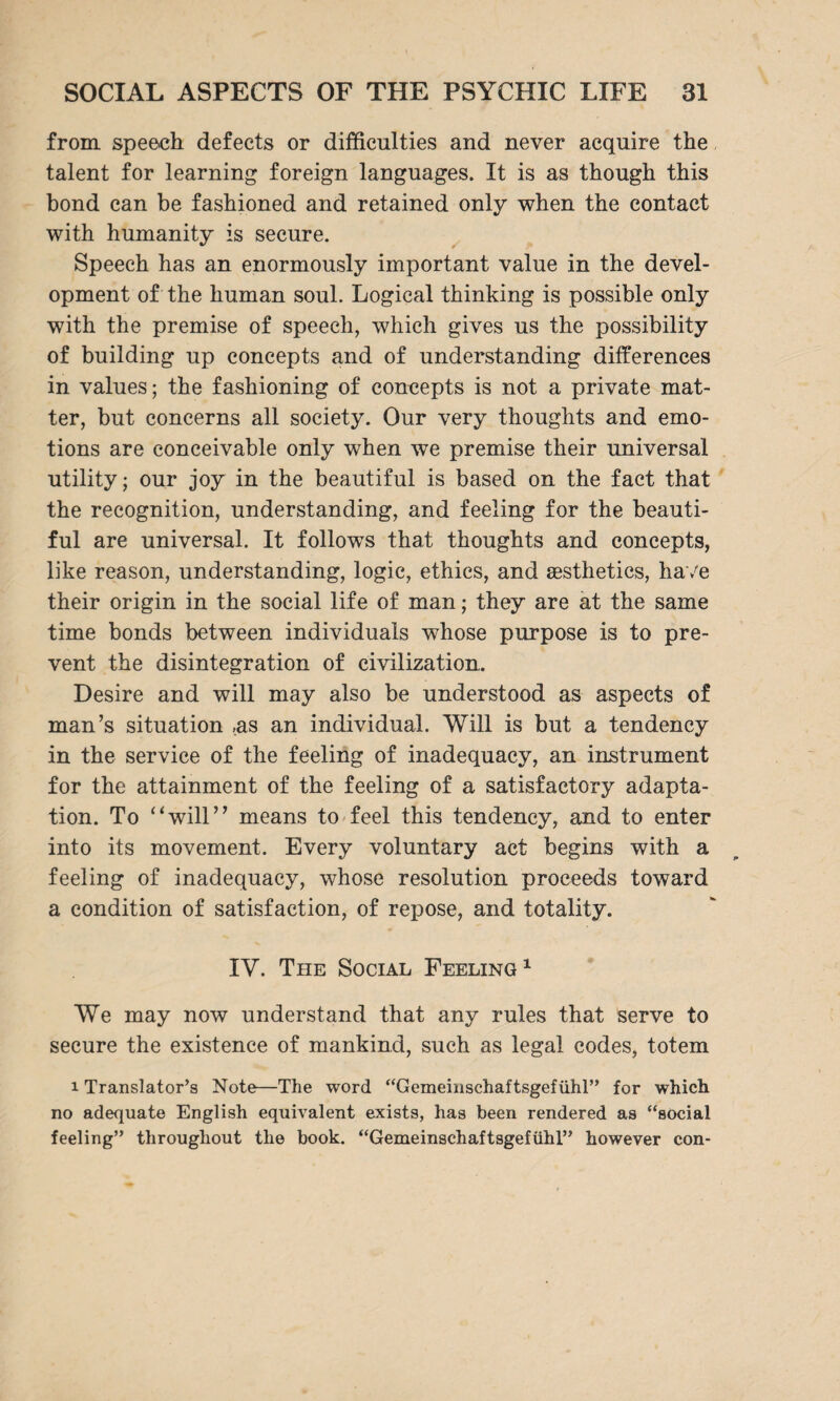 from speech defects or difficulties and never acquire the talent for learning foreign languages. It is as though this bond can be fashioned and retained only when the contact with humanity is secure. Speech has an enormously important value in the devel¬ opment of the human soul. Logical thinking is possible only with the premise of speech, which gives us the possibility of building up concepts and of understanding differences in values; the fashioning of concepts is not a private mat¬ ter, but concerns all society. Our very thoughts and emo¬ tions are conceivable only when we premise their universal utility; our joy in the beautiful is based on the fact that the recognition, understanding, and feeling for the beauti¬ ful are universal. It follows that thoughts and concepts, like reason, understanding, logic, ethics, and aesthetics, have their origin in the social life of man; they are at the same time bonds between individuals whose purpose is to pre¬ vent the disintegration of civilization. Desire and will may also be understood as aspects of man’s situation ,as an individual. Will is but a tendency in the service of the feeling of inadequacy, an instrument for the attainment of the feeling of a satisfactory adapta¬ tion. To “will” means to feel this tendency, and to enter into its movement. Every voluntary act begins with a feeling of inadequacy, whose resolution proceeds toward a condition of satisfaction, of repose, and totality. IV. The Social Feeling1 We may now understand that any rules that serve to secure the existence of mankind, such as legal codes, totem i Translator’s Note—The word “Gemeinschaftsgefühl” for which no adequate English equivalent exists, has been rendered as “social feeling” throughout the book. “Gemeinschaftsgefühl” however con-