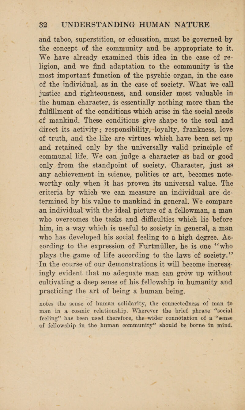 and taboo, superstition, or education, must be governed by the concept of the community and be appropriate to it. We have already examined this idea in tbe case of re¬ ligion, and we find adaptation to the community is the most important function of the psychic organ, in the case of the individual, as in the case of society. What we call justice and righteousness, and consider most valuable in the human character, is essentially nothing more than the fulfillment of the conditions which arise in the social needs of mankind. These conditions give shape to the soul and direct its activity; responsibility, loyalty, frankness, love of truth, and the like are virtues which have been set up and retained only by the universally valid principle of communal life. We can judge a character as bad or good only from the standpoint of society. Character, just as any achievement in science, politics or art, becomes note¬ worthy only when it has proven its universal value. The criteria by which we can measure an individual are de¬ termined by his value to mankind in general. We compare an individual with the ideal picture of a fellowman, a man who overcomes the tasks and difficulties which lie before him, in a way which is useful to society in general, a man who has developed his social feeling to a high degree. Ac¬ cording to the expression of Furtnmller, he is one “who plays the game of life according to the laws of society.” In the course of our demonstrations it will become increas¬ ingly evident that no adequate man can grow up without cultivating a deep sense of his fellowship in humanity and practicing the art of being a human being. notes the sense of human solidarity, the connectedness of man to man in a cosmic relationship. Wherever the brief phrase “social feeling” has been used therefore, the wider connotation of a “sense of fellowship in the human community” should be borne in mind.