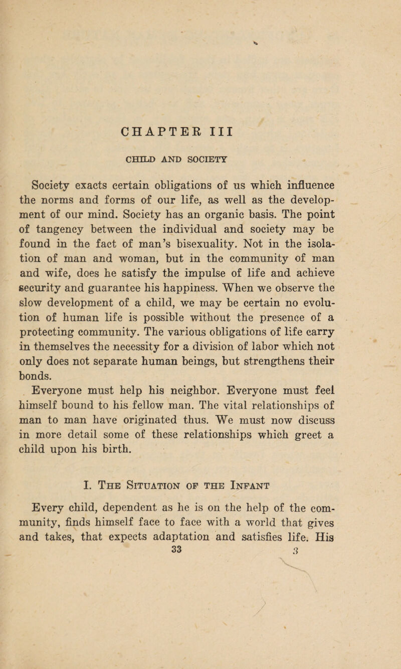CHAPTER III CHILD AND SOCIETY Society exacts certain obligations of ns which influence the norms and forms of onr life, as well as the develop¬ ment of our mind. Society has an organic basis. The point of tangency between the individual and society may be found in the fact of man’s bisexuality. Not in the isola¬ tion of man and woman, but in the community of man and wife, does he satisfy the impulse of life and achieve security and guarantee his happiness. When we observe the slow development of a child, we may be certain no evolu¬ tion of human life is possible without the presence of a protecting community. The various obligations of life carry in themselves the necessity for a division of labor which not only does not separate human beings, but strengthens their bonds. Everyone must help his neighbor. Everyone must feel himself bound to his fellow man. The vital relationships of man to man have originated thus. We must now discuss in more detail some of these relationships which greet a child upon his birth. I. The Situation of the Infant Every child, dependent as he is on the help of the com¬ munity, finds himself face to face with a world that gives and takes, that expects adaptation and satisfies life. His