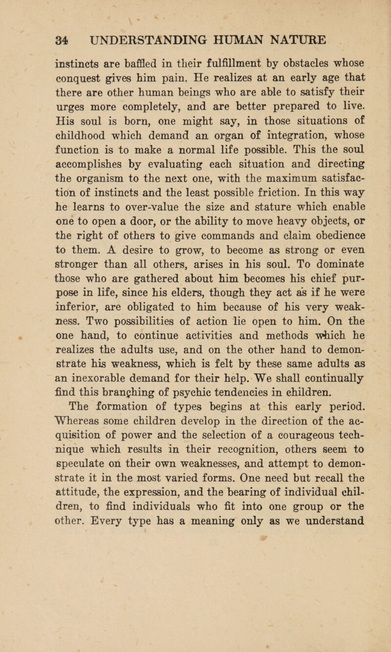 instincts are baffled in tlieir fulfillment by obstacles whose conquest gives him pain. He realizes at an early age that there are other human beings who are able to satisfy their urges more completely, and are better prepared to live. His soul is born, one might say, in those situations of childhood which demand an organ of integration, whose function is to make a normal life possible. This the soul accomplishes by evaluating each situation and directing the organism to the next one, with the maximum satisfac¬ tion of instincts and the least possible friction. In this way he learns to over-value the size and stature which enable one to open a door, or the ability to move heavy objects, or the right of others to give commands and claim obedience to them. A desire to grow, to become as strong or even stronger than all others, arises in his soul. To dominate those who are gathered about him becomes his chief pur¬ pose in life, since his elders, though they act as if he were inferior, are obligated to him because of his very weak¬ ness. Two possibilities of action lie open to him. On the one hand, to continue activities and methods which he realizes the adults use, and on the other hand to demon¬ strate his weakness, which is felt by these same adults as an inexorable demand for their help. We shall continually find this branching of psychic tendencies in children. The formation of types begins at this early period. Whereas some children develop in the direction of the ac¬ quisition of power and the selection of a courageous tech¬ nique which results in their recognition, others seem to speculate on their own weaknesses, and attempt to demon¬ strate it in the most varied forms. One need but recall the attitude, the expression, and the bearing of individual chil¬ dren, to find individuals who fit into one group or the other. Every type has a meaning only as we understand