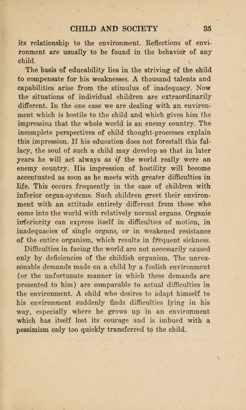 its relationship to the environment. Reflections of envi¬ ronment are usually to be found in the behavior of any child. \ The basis of educability lies in the striving of the child to compensate for his weaknesses. A thousand talents and capabilities arise from the stimulus of inadequacy. Now the situations of individual children are extraordinarily different. In the one case we are dealing with an environ¬ ment which is hostile to the child and which gives him the impression that the whole world is an enemy country. The incomplete perspectives of child thought-processes explain this impression. If his education does not forestall this fal¬ lacy, the soul of such a child may develop so that in later years he will act always as if the world really were an enemy country. His impression of hostility will become accentuated as soon as he meets with greater difficulties in life. This occurs frequently in the case of children with inferior organ-systems. Such children greet their environ¬ ment with an attitude entirely different from those who come into the world with relatively normal organs. Organic inferiority can express itself in difficulties of motion, in inadequacies of single organs, or in weakened resistance of the entire organism, which results in frequent sickness. Difficulties in facing the world are not necessarily caused only by deficiencies of the childish organism. The unrea¬ sonable demands made on a child by a foolish environment (or the unfortunate manner in which these demands are presented to him) are comparable to actual difficulties in the environment. A child who desires to adapt himself to his environment suddenly finds difficulties lying in his way, especially where he grows up in an environment which has itself lost its courage and is imbued with a pessimism only too quickly transferred to the child.