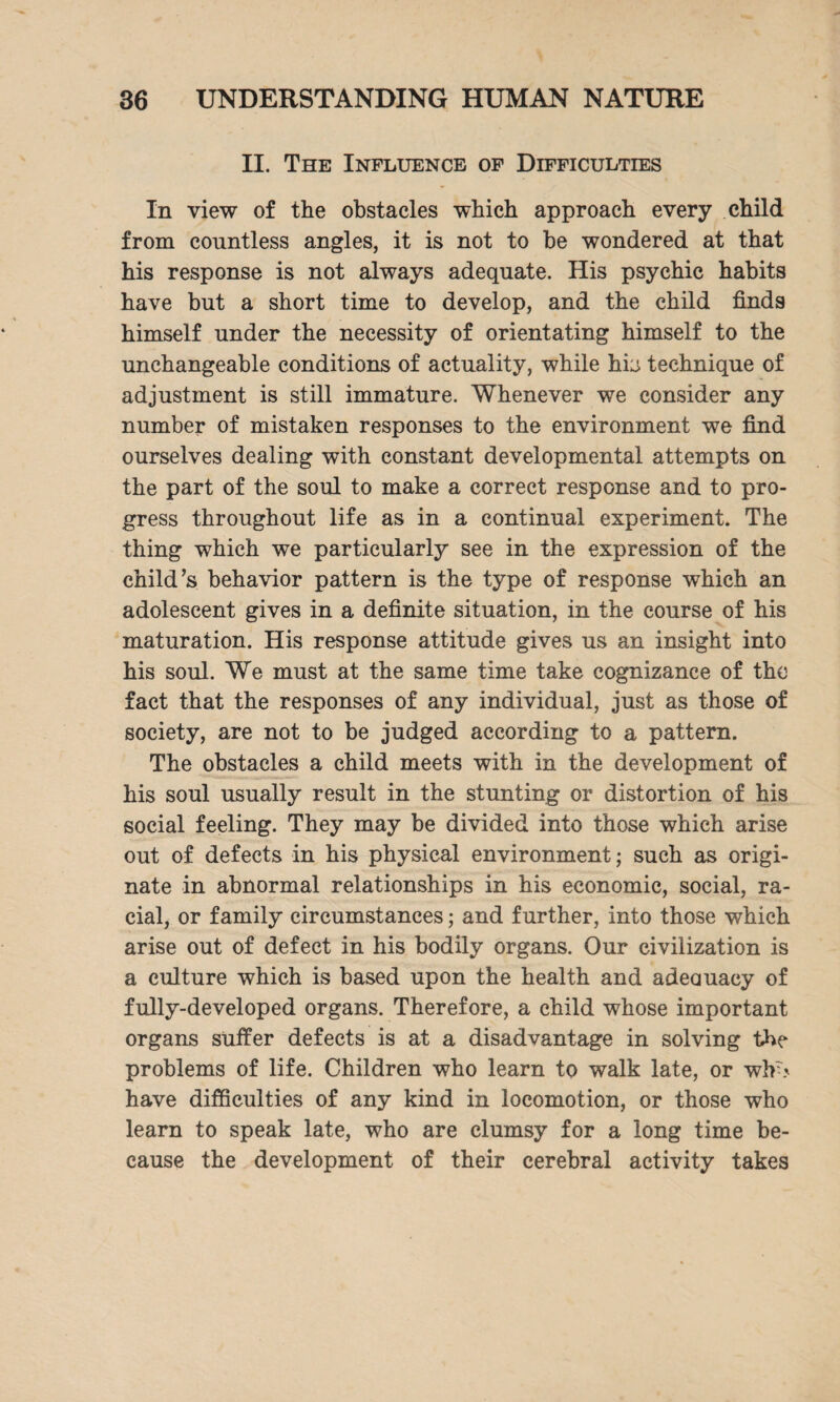 II. The Influence of Difficulties In view of the obstacles which approach every child from countless angles, it is not to be wondered at that his response is not always adequate. His psychic habits have but a short time to develop, and the child finds himself under the necessity of orientating himself to the unchangeable conditions of actuality, while his technique of adjustment is still immature. Whenever we consider any number of mistaken responses to the environment we find ourselves dealing with constant developmental attempts on the part of the soul to make a correct response and to pro¬ gress throughout life as in a continual experiment. The thing which we particularly see in the expression of the child’s behavior pattern is the type of response which an adolescent gives in a definite situation, in the course of his maturation. His response attitude gives us an insight into his soul. We must at the same time take cognizance of tho fact that the responses of any individual, just as those of society, are not to be judged according to a pattern. The obstacles a child meets with in the development of his soul usually result in the stunting or distortion of his social feeling. They may be divided into those which arise out of defects in his physical environment; such as origi¬ nate in abnormal relationships in his economic, social, ra¬ cial, or family circumstances; and further, into those which arise out of defect in his bodily organs. Our civilization is a culture which is based upon the health and adeauacy of fully-developed organs. Therefore, a child whose important organs suffer defects is at a disadvantage in solving the problems of life. Children who learn to walk late, or wlr> have difficulties of any kind in locomotion, or those who learn to speak late, who are clumsy for a long time be¬ cause the development of their cerebral activity takes