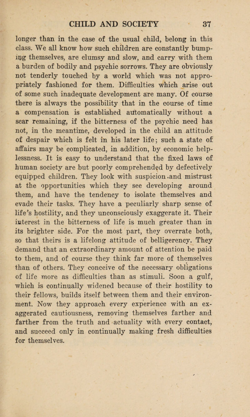 longer than in the case of the usual child, belong in this class. We all know how such children are constantly bump- njg themselves, are clumsy and slow, and carry with them a burden of bodily and psychic sorrows. They are obviously not tenderly touched by a world which was not appro¬ priately fashioned for them. Difficulties which arise out of some such inadequate development are many. Of course there is always the possibility that in the course of time a compensation is established automatically without a scar remaining, if the bitterness of the psychic need has not, in the meantime, developed in the child an attitude of despair which is felt in his later life; such a state of affairs may be complicated, in addition, by economic help¬ lessness. It is easy to understand that the fixed laws of human society are but poorly comprehended by defectively equipped children. They look with suspicion .and mistrust at the opportunities which they see developing around them, and have the tendency to isolate themselves and evade their tasks. They have a peculiarly sharp sense of life’s hostility, and they unconsciously exaggerate it. Their interest in the bitterness of life is much greater than in its brighter side. For the most part, they overrate both, so that theirs is a lifelong attitude of belligerency. They demand that an extraordinary amount of attention be paid to them, and of course they think far more of themselves than of others. They conceive of the necessary obligations of life more as difficulties than as stimuli. Soon a gulf, which is continually widened because of their hostility to their fellows, builds itself between them and their environ¬ ment. Now they approach every experience with an ex¬ aggerated cautiousness, removing themselves farther and farther from the truth and actuality with every contact, and succeed only in continually making fresh difficulties for themselves.