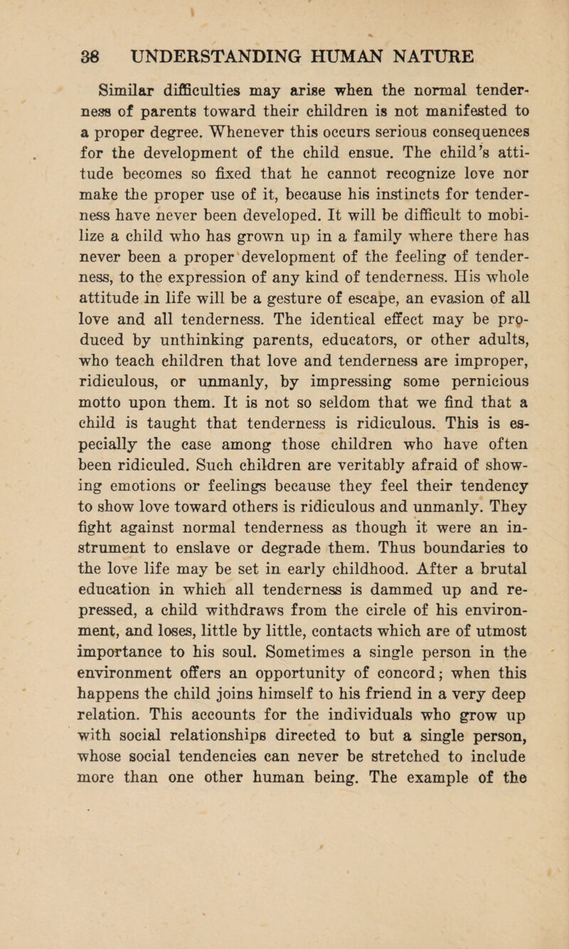 Similar difficulties may arise when the normal tender¬ ness of parents toward their children is not manifested to a proper degree. Whenever this occurs serious consequences for the development of the child ensue. The child’s atti¬ tude becomes so fixed that he cannot recognize love nor make the proper use of it, because his instincts for tender¬ ness have never been developed. It will be difficult to mobi¬ lize a child who has grown up in a family where there has never been a proper development of the feeling of tender¬ ness, to the expression of any kind of tenderness. His whole attitude in life will be a gesture of escape, an evasion of all love and all tenderness. The identical effect may be pro¬ duced by unthinking parents, educators, or other adults, who teach children that love and tenderness are improper, ridiculous, or unmanly, by impressing some pernicious motto upon them. It is not so seldom that we find that a child is taught that tenderness is ridiculous. This is es¬ pecially the case among those children who have often been ridiculed. Such children are veritably afraid of show¬ ing emotions or feelings because they feel their tendency to show love toward others is ridiculous and unmanly. They fight against normal tenderness as though it were an in¬ strument to enslave or degrade them. Thus boundaries to the love life may be set in early childhood. After a brutal education in which all tenderness is dammed up and re¬ pressed, a child withdraws from the circle of his environ¬ ment, and loses, little by little, contacts which are of utmost importance to his soul. Sometimes a single person in the environment offers an opportunity of concord; when this happens the child joins himself to his friend in a very deep relation. This accounts for the individuals who grow up with social relationships directed to but a single person, whose social tendencies can never be stretched to include more than one other human being. The example of the