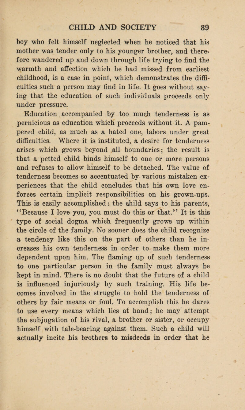 boy who felt himself neglected when he noticed that his mother was tender only to his younger brother, and there¬ fore wandered up and down through life trying to find the warmth and affection which he had missed from earliest childhood, is a case in point, which demonstrates the diffi¬ culties such a person may find in life. It goes without say¬ ing that the education of such individuals proceeds only under pressure. Education accompanied by too much tenderness is as pernicious as education which proceeds without it. A pam¬ pered child, as much as a hated one, labors under great difficulties. Where it is instituted, a desire for tenderness arises which grows beyond all boundaries; the result is that a petted child binds himself to one or more persons and refuses to allow himself to be detached. The value of tenderness becomes so accentuated by various mistaken ex¬ periences that the child concludes that his own love en¬ forces certain implicit responsibilities on his grown-ups. This is easily accomplished: the child says to his parents, “Because I love you, you must do this or that.1’ It is this type of social dogma which frequently grows up within the circle of the family. No sooner does the child recognize a tendency like this on the part of others than he in¬ creases his own tenderness in order to make them more dependent upon him. The flaming up of such tenderness to one particular person in the family must always be kept in mind. There is no doubt that the future of a child is influenced injuriously by such training. His life be¬ comes involved in the struggle to hold the tenderness of others by fair means or foul. To accomplish this he dares to use every means which lies at hand; he may attempt the subjugation of his rival, a brother or sister, or occupy himself with tale-bearing against them. Such a child will actually incite his brothers to misdeeds in order that he