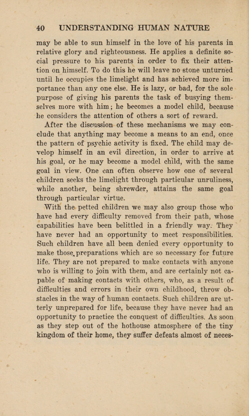 may be able to sun himself in the love of his parents in relative glory and righteousness. He applies a definite so¬ cial pressure to his parents in order to fix their atten¬ tion on himself. To do this he will leave no stone unturned until he occupies the limelight and has achieved more im¬ portance than any one else. He is lazy, or bad, for the sole purpose of giving his parents the task of busying them¬ selves more with him; he becomes a model child, because he considers the attention of others a sort of reward. After the discussion of these mechanisms we may con¬ clude that anything may become a means to an end, once the pattern of psychic activity is fixed. The child may de¬ velop himself in an evil direction, in order to arrive at his goal, or he may become a model child, with the same goal in view. One can often observe how one of several children seeks the limelight through particular unruliness, while another, being shrewder, attains the same goal through particular virtue. With the petted children we may also group those who have had every difficulty removed from their path, whose capabilities have been belittled in a friendly way. They have never had an opportunity to meet responsibilities. Such children have all been denied every opportunity to make those,, preparations which are so necessary for future life. They are not prepared to make contacts with anyone who is willing to join with them, and are certainly not ca¬ pable of making contacts with others, who, as a result of difficulties and errors in their own childhood, throw ob¬ stacles in the way of human contacts. Such children are ut¬ terly unprepared for life, because they have never had an opportunity to practice the conquest of difficulties. As soon as they step out of the hothouse atmosphere of the tiny kingdom of their home, they suffer defeats almost of neces-