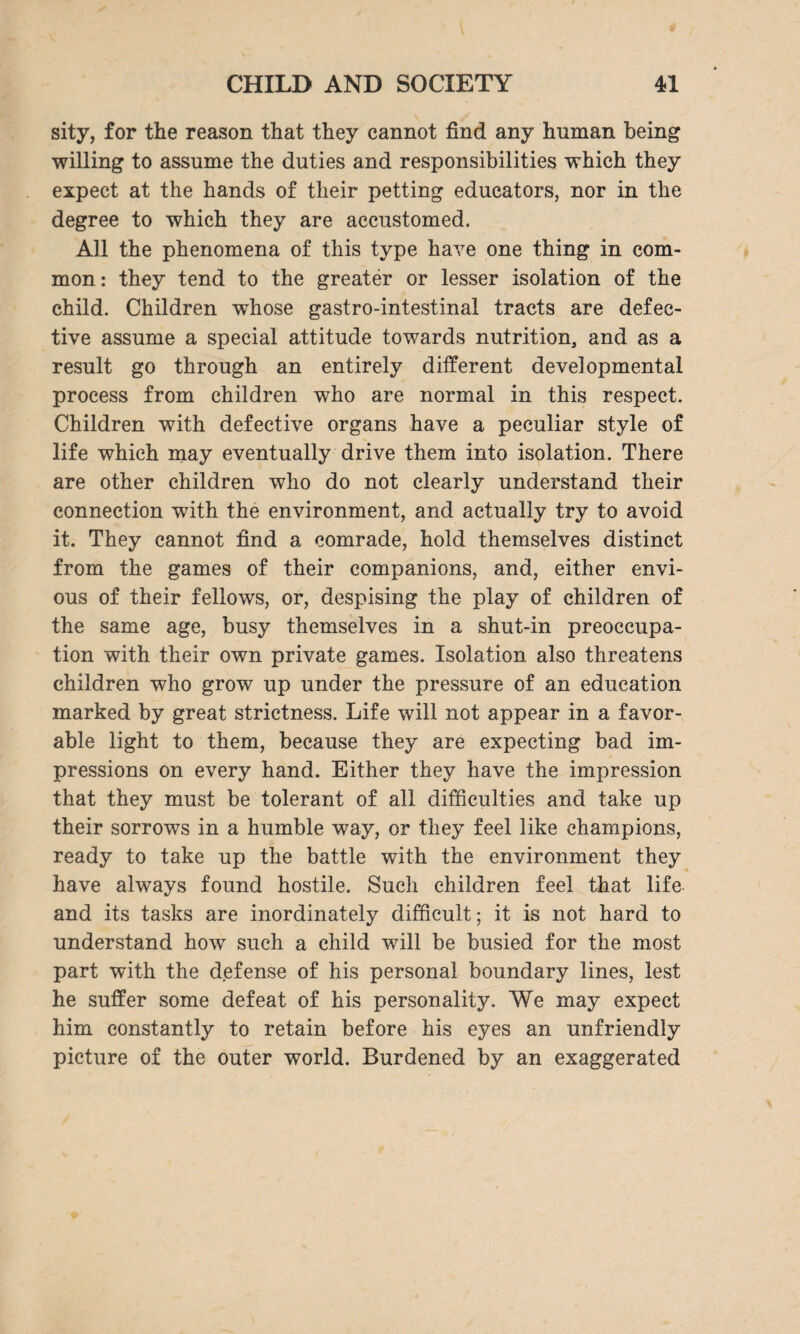 sity, for the reason that they cannot find any human being willing to assume the duties and responsibilities which they expect at the hands of their petting educators, nor in the degree to which they are accustomed. All the phenomena of this type have one thing in com¬ mon: they tend to the greater or lesser isolation of the child. Children whose gastro-intestinal tracts are defec¬ tive assume a special attitude towards nutrition, and as a result go through an entirely different developmental process from children who are normal in this respect. Children with defective organs have a peculiar style of life which may eventually drive them into isolation. There are other children who do not clearly understand their connection with the environment, and actually try to avoid it. They cannot find a comrade, hold themselves distinct from the games of their companions, and, either envi¬ ous of their fellows, or, despising the play of children of the same age, busy themselves in a shut-in preoccupa¬ tion with their own private games. Isolation also threatens children who grow up under the pressure of an education marked by great strictness. Life will not appear in a favor¬ able light to them, because they are expecting bad im¬ pressions on every hand. Either they have the impression that they must be tolerant of all difficulties and take up their sorrows in a humble way, or they feel like champions, ready to take up the battle with the environment they have always found hostile. Such children feel that life and its tasks are inordinately difficult; it is not hard to understand how such a child will be busied for the most part with the defense of his personal boundary lines, lest he suffer some defeat of his personality. We may expect him constantly to retain before his eyes an unfriendly picture of the outer world. Burdened by an exaggerated