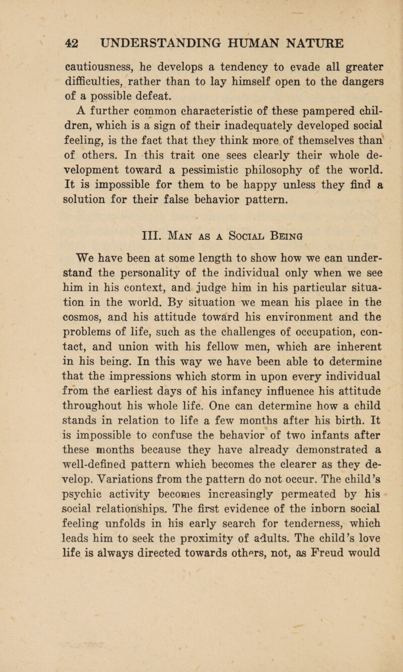 cautiousness, he develops a tendency to evade all greater difficulties, rather than to lay himself open to the dangers of a possible defeat. A further common characteristic of these pampered chil¬ dren, which is a sign of their inadequately developed social feeling, is the fact that they think more of themselves than of others. In this trait one sees clearly their whole de¬ velopment toward a pessimistic philosophy of the world. It is impossible for them to be happy unless they find a solution for their false behavior pattern. III. Man as a Social Being We have been at some length to show how we can under¬ stand the personality of the individual only when we see him in his context, and judge him in his particular situa¬ tion in the world. By situation we mean his place in the cosmos, and his attitude toward his environment and the problems of life, such as the challenges of occupation, con¬ tact, and union with his fellow men, which are inherent in his being. In this way we have been able to determine that the impressions which storm in upon every individual from the earliest days of his infancy influence his attitude throughout his whole life. One can determine how a child stands in relation to life a few months after his birth. It is impossible to confuse the behavior of two infants after these months because they have already demonstrated a well-defined pattern which becomes the clearer as they de¬ velop. Variations from the pattern do not occur. The child’s psychic activity becomes increasingly permeated by his social relationships. The first evidence of the inborn social feeling unfolds in his early search for tenderness, which leads him to seek the proximity of adults. The child’s love life is always directed towards others, not, as Freud would