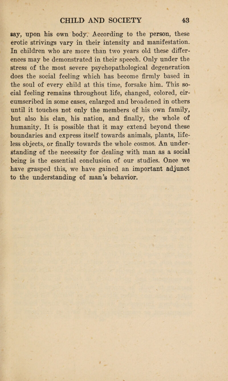 say, upon his own body. According to the person, these erotic strivings vary in their intensity and manifestation. In children who are more than two years old these differ¬ ences may be demonstrated in their speech. Only under the stress of the most severe psychopathological degeneration does the social feeling which has become firmly based in the soul of every child at this time, forsake him. This so¬ cial feeling remains throughout life, changed, colored, cir¬ cumscribed in some cases, enlarged and broadened in others until it touches not only the members of his own family, but also his elan, his nation, and finally, the whole of humanity. It is possible that it may extend beyond these boundaries and express itself towards animals, plants, life¬ less objects, or finally towards the whole cosmos. An under¬ standing of the necessity for dealing with man as a social being is the essential conclusion of our studies. Once we have grasped this, we have gained an important adjunct to the understanding of man’s behavior.