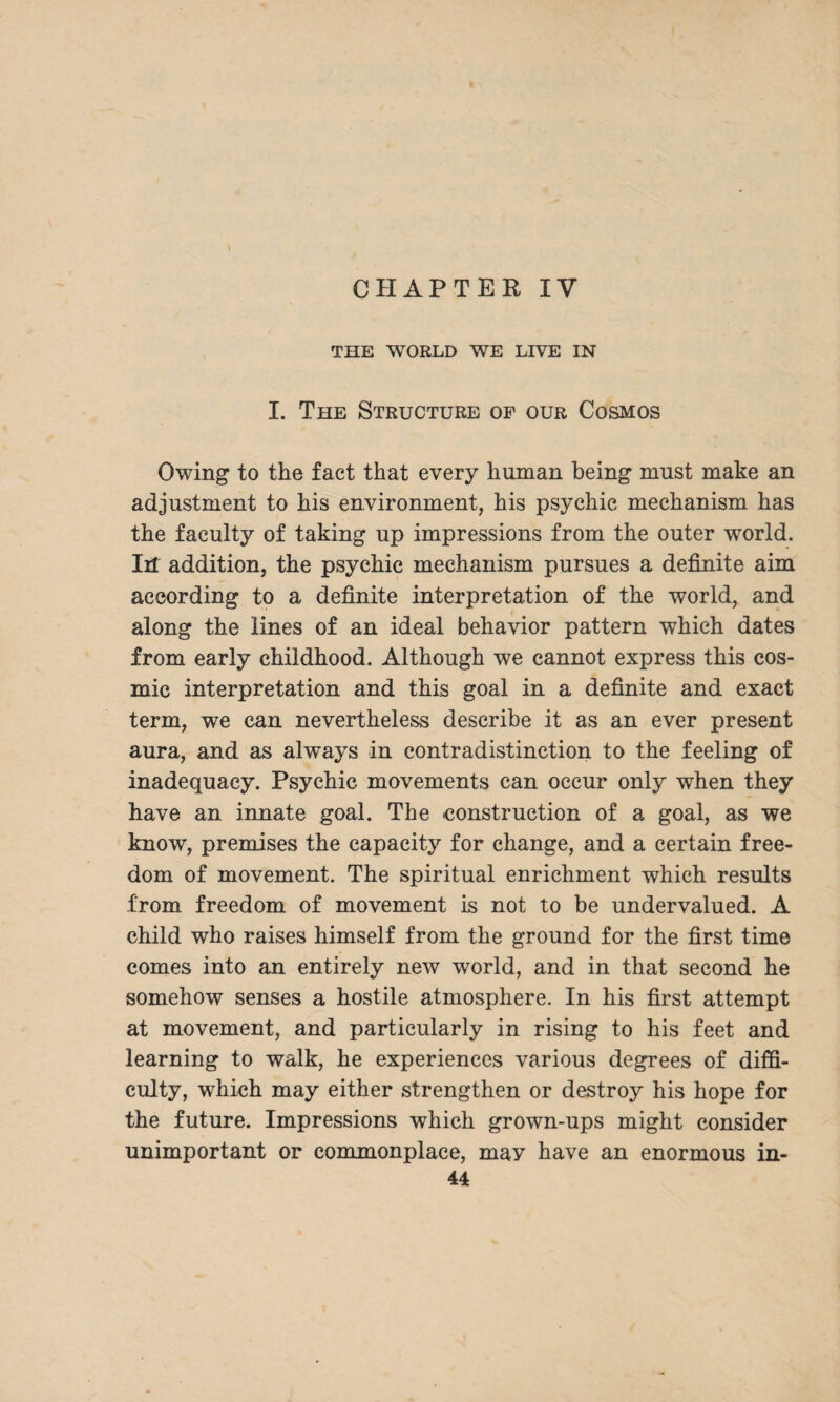 CHAPTER IV THE WORLD WE LIVE IN I. The Structure of our Cosmos Owing to the fact that every human being must make an adjustment to his environment, his psychic mechanism has the faculty of taking up impressions from the outer world. Ill addition, the psychic mechanism pursues a definite aim according to a definite interpretation of the world, and along the lines of an ideal behavior pattern which dates from early childhood. Although we cannot express this cos¬ mic interpretation and this goal in a definite and exact term, we can nevertheless describe it as an ever present aura, and as always in contradistinction to the feeling of inadequacy. Psychic movements can occur only when they have an innate goal. The construction of a goal, as we know, premises the capacity for change, and a certain free¬ dom of movement. The spiritual enrichment which results from freedom of movement is not to be undervalued. A child who raises himself from the ground for the first time comes into an entirely new world, and in that second he somehow senses a hostile atmosphere. In his first attempt at movement, and particularly in rising to his feet and learning to walk, he experiences various degrees of diffi¬ culty, which may either strengthen or destroy his hope for the future. Impressions which grown-ups might consider unimportant or commonplace, may have an enormous in-