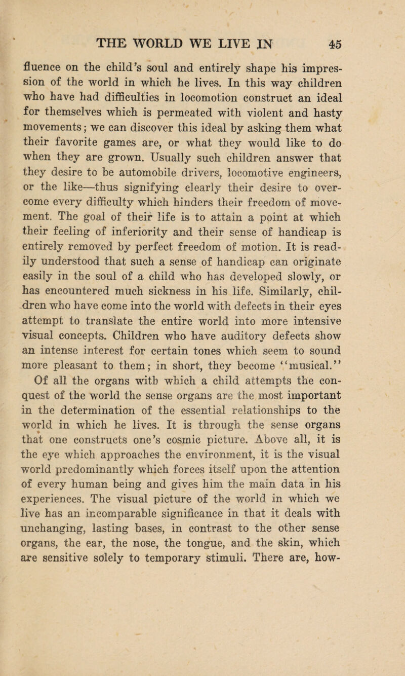 fluence on the child's soul and entirely shape his impres¬ sion of the world in which he lives. In this way children who have had difficulties in locomotion construct an ideal for themselves which is permeated with violent and hasty movements; we can discover this ideal by asking them what their favorite games are, or what they would like to do when they are grown. Usually such children answer that they desire to be automobile drivers, locomotive engineers, or the like—thus signifying clearly their desire to over¬ come every difficulty which hinders their freedom of move¬ ment, The goal of their life is to attain a point at which their feeling of inferiority and their sense of handicap is entirely removed by perfect freedom of motion. It is read¬ ily understood that such a sense of handicap can originate easily in the soul of a child who has developed slowly, or has encountered much sickness in his life. Similarly, chil¬ dren who have come into the world with defects in their eyes attempt to translate the entire world into more intensive visual concepts. Children who have auditory defects show an intense interest for certain tones which seem to sound more pleasant to them; in short, they become *imusical. Of all the organs with which a child attempts the con¬ quest of the world the sense organs are the most important in the determination of the essential relationships to the world in which he lives. It is through the sense organs that one constructs one's cosmic picture. Above all, it is the eye which approaches the environment, it is the visual world predominantly which forces itself upon the attention of every human being and gives him the main data in his experiences. The visual picture of the world in which we live has an incomparable significance in that it deals with unchanging, lasting bases, in contrast to the other sense organs, the ear, the nose, the tongue, and the skin, which are sensitive solely to temporary stimuli. There are, how-