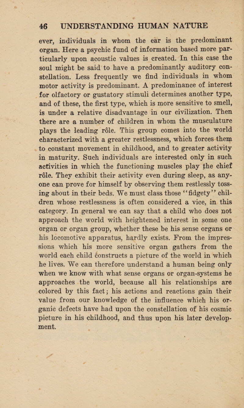 ever, individuals in whom the ear is the predominant organ. Here a psychic fund of information based more par¬ ticularly upon acoustic values is created. In this case the soul might be said to have a predominantly auditory con¬ stellation. Less frequently we find individuals in whom motor activity is predominant. A predominance of interest for olfactory or gustatory stimuli determines another type, and of these, the first type, which is more sensitive to smell, is under a relative disadvantage in our civilization. Then there are a number of children in whom the musculature plays the leading role. This group comes into the world characterized with a greater restlessness, which forces them to constant movement in childhood, and to greater activity in maturity. Such individuals are interested only in such activities in which the functioning muscles play the chief role. They exhibit their activity even during sleep, as any¬ one can prove for himself by observing them restlessly toss¬ ing about in their beds. We must class those “fidgety’y chil¬ dren whose restlessness is often considered a vice, in this category. In general we can say that a child who does not approach the world with heightened interest in some one organ or organ group, whether these be his sense organs or his locomotive apparatus, hardly exists. From the impres¬ sions which his more sensitive organ gathers from the world each child Constructs a picture of the world in which he lives. We can therefore understand a human being only when we know with what sense organs or organ-systems he approaches the world, because all his relationships are colored by this fact; his actions and reactions gain their value from our knowledge of the influence which his or¬ ganic defects have had upon the constellation of his cosmic picture in his childhood, and thus upon his later develop¬ ment.