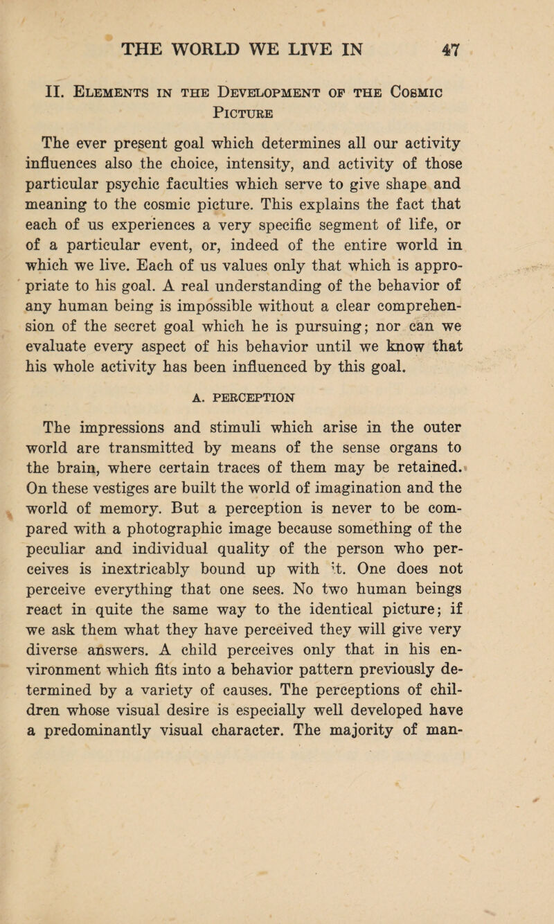 II. Elements in the Development of the Cosmic Picture The ever present goal which determines all our activity- influences also the choice, intensity, and activity of those particular psychic faculties which serve to give shape and meaning to the cosmic picture. This explains the fact that each of us experiences a very specific segment of life, or of a particular event, or, indeed of the entire world in which we live. Each of us values only that which is appro¬ priate to his goal. A real understanding of the behavior of any human being is impossible without a clear comprehen¬ sion of the secret goal which he is pursuing; nor can we evaluate every aspect of his behavior until we know that his whole activity has been influenced by this goal. a. perception The impressions and stimuli which arise in the outer world are transmitted by means of the sense organs to the brain, where certain traces of them may be retained. On these vestiges are built the world of imagination and the world of memory. But a perception is never to be com¬ pared with a photographic image because something of the peculiar and individual quality of the person who per¬ ceives is inextricably bound up with ;t. One does not perceive everything that one sees. No two human beings react in quite the same way to the identical picture; if we ask them what they have perceived they will give very diverse answers. A child perceives only that in his en¬ vironment which fits into a behavior pattern previously de¬ termined by a variety of causes. The perceptions of chil¬ dren whose visual desire is especially well developed have a predominantly visual character. The majority of man-