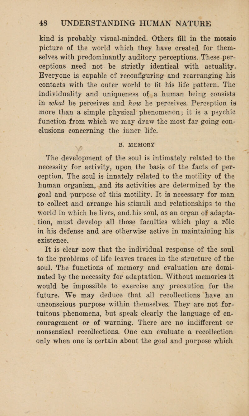 kind is probably visual-minded. Others fill in the mosaic picture of the world which they have created for them¬ selves with predominantly auditory perceptions. These per¬ ceptions need not be strictly identical with actuality. Everyone is capable of reconfiguring and rearranging his contacts with the outer world to fit his life pattern. The individuality and uniqueness of a human being consists in what he perceives and how he perceives. Perception is> more than a simple physical phenomenon; it is a psychic function from which we may draw the most far going con¬ clusions concerning the inner life. y B. MEMORY The development of the soul is intimately related to the necessity for activity, upon the basis of the facts of per¬ ception. The soul is innately related to the motility of the human organism, and its activities are determined by the goal and purpose of this motility. It is necessary for man to collect and arrange his stimuli and relationships to the tvorld in which he lives, and. his soul, as an organ of adapta¬ tion, must develop all those faculties which play a role in his defense and are otherwise active in maintaining his existence. It is clear now that the individual response of the soul to the problems of life leaves traces, in the structure of the soul. The functions of memory and evaluation are domi¬ nated by the necessity for adaptation. Without memories it would be impossible to exercise any precaution for the future. We may deduce that all recollections have an unconscious purpose within themselves. They are not for¬ tuitous phenomena, but speak clearly the language of en¬ couragement or of warning. There are no indifferent or nonsensical recollections. One can evaluate a recollection only when one is certain about the goal and purpose which