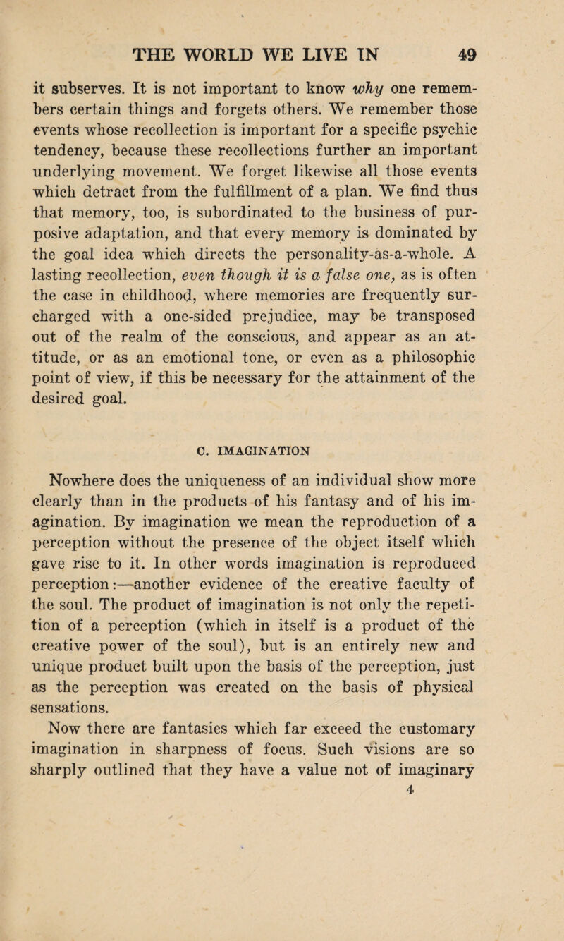 it subserves. It is not important to know why one remem¬ bers certain things and forgets others. We remember those events whose recollection is important for a specific psychic tendency, because these recollections further an important underlying movement. We forget likewise all those events which detract from the fulfillment of a plan. We find thus that memory, too, is subordinated to the business of pur¬ posive adaptation, and that every memory is dominated by the goal idea which directs the personality-as-a-whole. A lasting recollection, even though it is a false one, as is often the case in childhood, where memories are frequently sur¬ charged with a one-sided prejudice, may be transposed out of the realm of the conscious, and appear as an at¬ titude, or as an emotional tone, or even as a philosophic point of view, if this be necessary for the attainment of the desired goal. C. IMAGINATION Nowhere does the uniqueness of an individual show more clearly than in the products of his fantasy and of his im¬ agination. By imagination we mean the reproduction of a perception without the presence of the object itself which gave rise to it. In other words imagination is reproduced perception:—another evidence of the creative faculty of the soul. The product of imagination is not only the repeti¬ tion of a perception (which in itself is a product of the creative power of the soul), but is an entirely new and unique product built upon the basis of the perception, just as the perception was created on the basis of physical sensations. Now there are fantasies which far exceed the customary imagination in sharpness of focus. Such visions are so sharply outlined that they have a value not of imaginary 4
