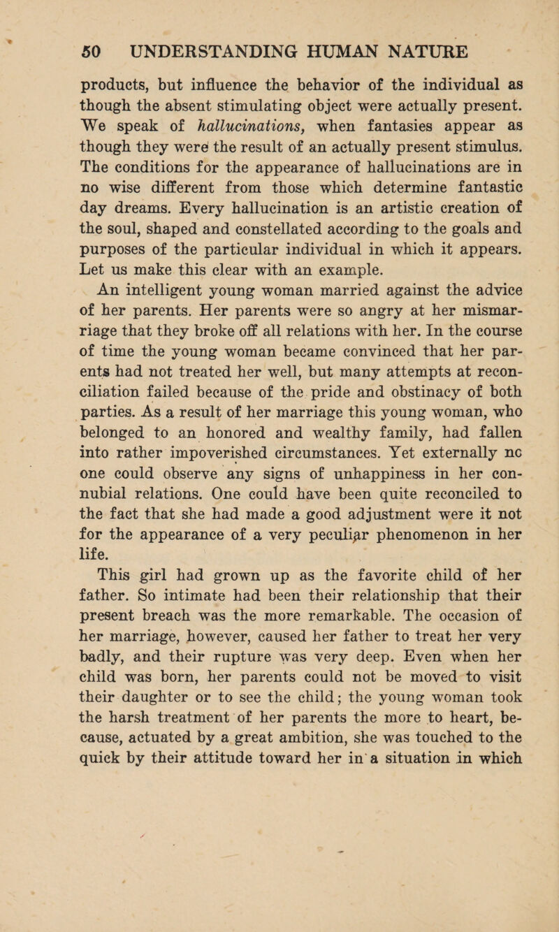products, but influence the behavior of the individual as though the absent stimulating object were actually present. We speak of hallucinations, when fantasies appear as though they were the result of an actually present stimulus. The conditions for the appearance of hallucinations are in no wise different from those which determine fantastic day dreams. Every hallucination is an artistic creation of the soul, shaped and constellated according to the goals and purposes of the particular individual in which it appears. Let us make this clear with an example. An intelligent young woman married against the advice of her parents. Her parents were so angry at her mismar- riage that they broke off all relations with her. In the course of time the young woman became convinced that her par¬ ents had not treated her well, but many attempts at recon¬ ciliation failed because of the pride and obstinacy of both parties. As a result of her marriage this young woman, who belonged to an honored and wealthy family, had fallen into rather impoverished circumstances. Yet externally nc one could observe any signs of unhappiness in her con¬ nubial relations. One could have been quite reconciled to the fact that she had made a good adjustment were it not for the appearance of a very peculiar phenomenon in her life. This girl had grown up as the favorite child of her father. So intimate had been their relationship that their present breach was the more remarkable. The occasion of her marriage, however, caused her father to treat her very badly, and their rupture was very deep. Even when her child was born, her parents could not be moved to visit their daughter or to see the child; the young woman took the harsh treatment of her parents the more to heart, be¬ cause, actuated by a great ambition, she was touched to the quick by their attitude toward her in a situation in which