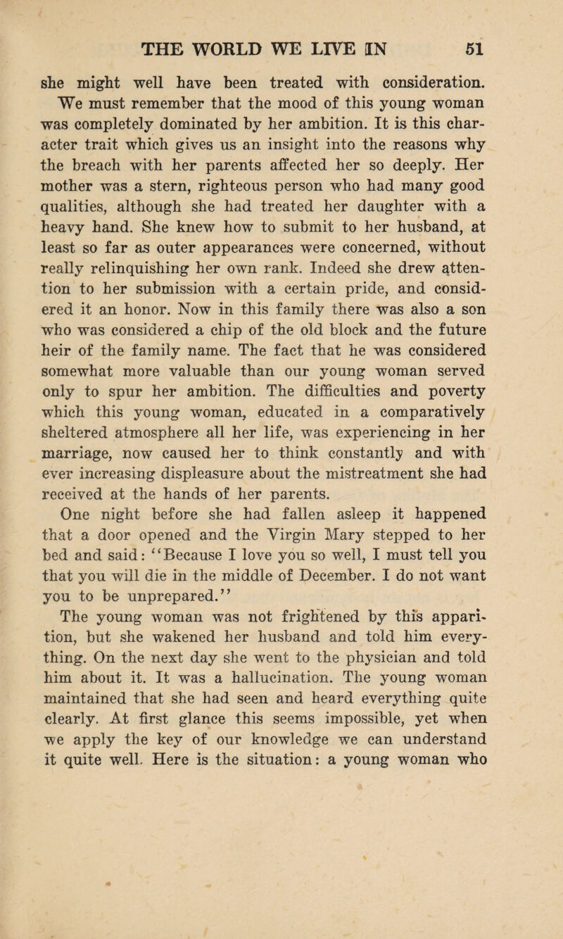 she might well have been treated with consideration. We must remember that the mood of this young woman was completely dominated by her ambition. It is this char¬ acter trait which gives us an insight into the reasons why the breach with her parents affected her so deeply. Her mother was a stern, righteous person who had many good qualities, although she had treated her daughter with a heavy hand. She knew how to submit to her husband, at least so far as outer appearances were concerned, without really relinquishing her own rank. Indeed she drew atten¬ tion to her submission with a certain pride, and consid¬ ered it an honor. Now in this family there was also a son who was considered a chip of the old block and the future heir of the family name. The fact that he was considered somewhat more valuable than our young woman served only to spur her ambition. The difficulties and poverty which this young woman, educated in a comparatively sheltered atmosphere all her life, was experiencing in her marriage, now caused her to think constantly and with ever increasing displeasure about the mistreatment she had received at the hands of her parents. One night before she had fallen asleep it happened that a door opened and the Virgin Mary stepped to her bed and said: “Because I love you so well, I must tell you that you will die in the middle of December. I do not want you to be unprepared.” The young woman was not frightened by this appari¬ tion, but she wakened her husband and told him every¬ thing. On the next day she went to the physician and told him about it. It was a hallucination. The young woman maintained that she had seen and heard everything quite clearly. At first glance this seems impossible, yet when we apply the key of our knowledge we can understand it quite well. Here is the situation: a young woman who