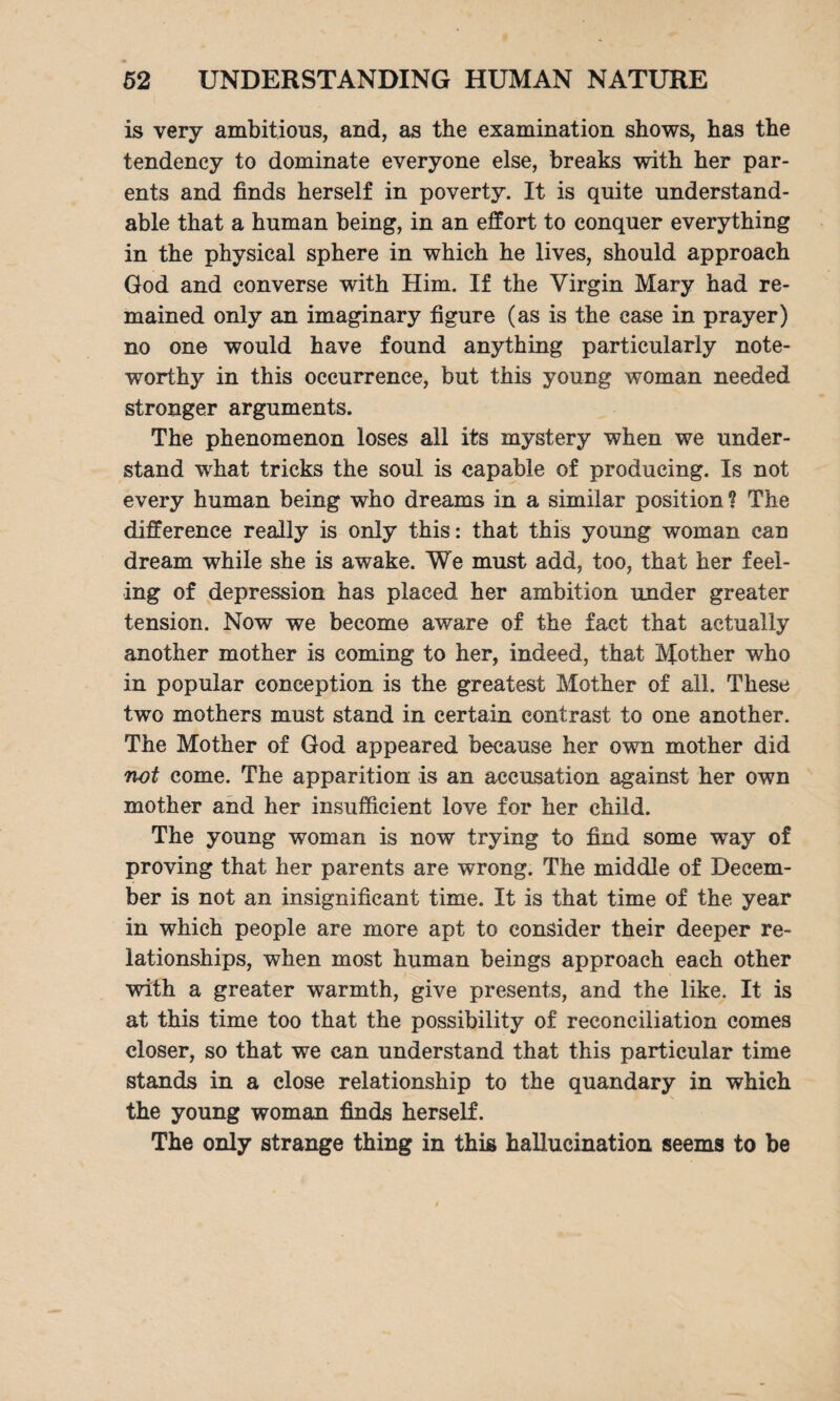 is very ambitious, and, as the examination shows, has the tendency to dominate everyone else, breaks with her par¬ ents and finds herself in poverty. It is quite understand¬ able that a human being, in an effort to conquer everything in the physical sphere in which he lives, should approach God and converse with Him. If the Virgin Mary had re¬ mained only an imaginary figure (as is the ease in prayer) no one would have found anything particularly note¬ worthy in this occurrence, but this young woman needed stronger arguments. The phenomenon loses all its mystery when we under¬ stand what tricks the soul is capable of producing. Is not every human being who dreams in a similar position ? The difference really is only this: that this young woman can dream while she is awake. We must add, too, that her feel¬ ing of depression has placed her ambition under greater tension. Now we become aware of the fact that actually another mother is coming to her, indeed, that Mother who in popular conception is the greatest Mother of all. These two mothers must stand in certain contrast to one another. The Mother of God appeared because her own mother did not come. The apparition is an accusation against her own mother and her insufficient love for her child. The young woman is now trying to find some way of proving that her parents are wrong. The middle of Decem¬ ber is not an insignificant time. It is that time of the year in which people are more apt to consider their deeper re¬ lationships, when most human beings approach each other with a greater warmth, give presents, and the like. It is at this time too that the possibility of reconciliation comes closer, so that we can understand that this particular time stands in a close relationship to the quandary in which the young woman finds herself. The only strange thing in this hallucination seems to be