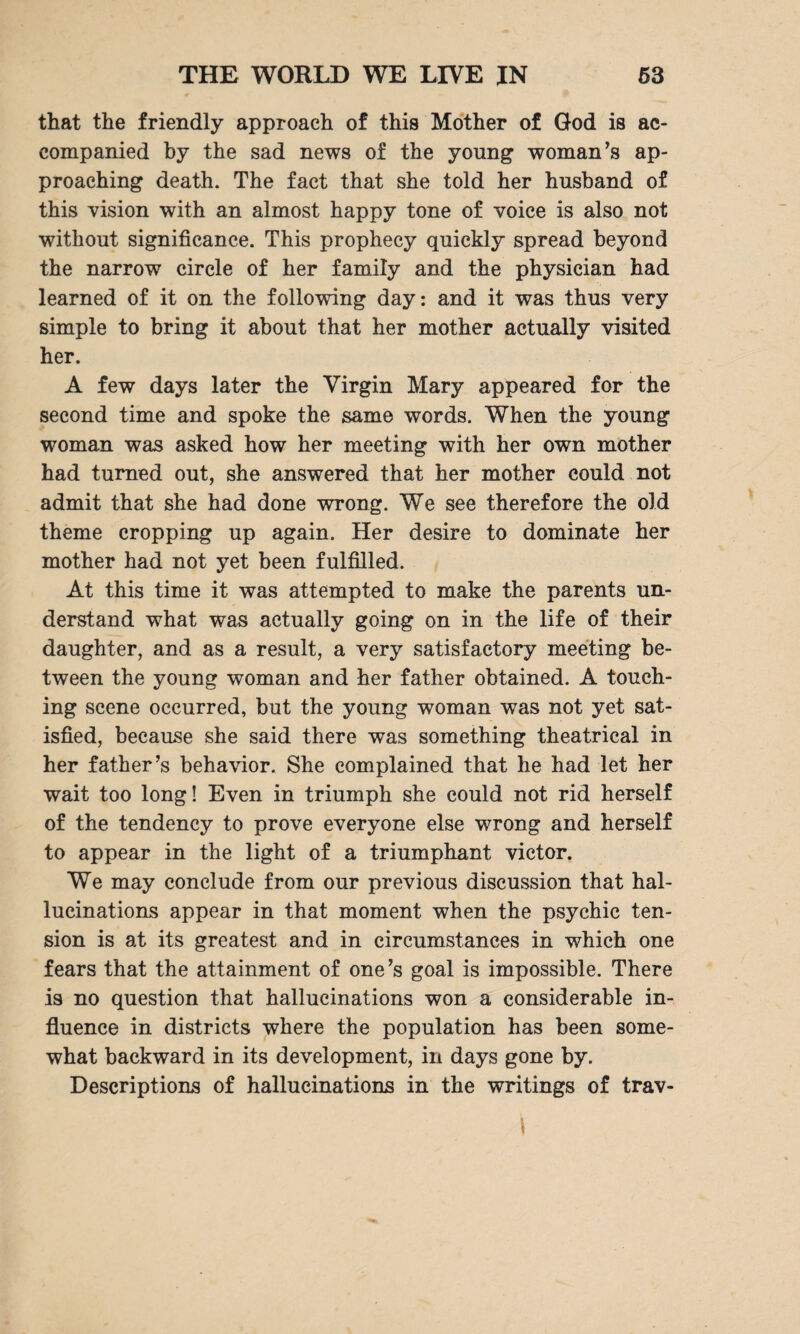 that the friendly approach of this Mother of God is ac¬ companied by the sad news of the young woman’s ap¬ proaching death. The fact that she told her husband of this vision with an almost happy tone of voice is also not without significance. This prophecy quickly spread beyond the narrow circle of her family and the physician had learned of it on the following day: and it was thus very simple to bring it about that her mother actually visited her. A few days later the Virgin Mary appeared for the second time and spoke the same words. When the young woman was asked how her meeting with her own mother had turned out, she answered that her mother could not admit that she had done wrong. We see therefore the old theme cropping up again. Her desire to dominate her mother had not yet been fulfilled. At this time it was attempted to make the parents un¬ derstand what was actually going on in the life of their daughter, and as a result, a very satisfactory meeting be¬ tween the young woman and her father obtained. A touch¬ ing scene occurred, but the young woman was not yet sat¬ isfied, because she said there was something theatrical in her father’s behavior. She complained that he had let her wait too long! Even in triumph she could not rid herself of the tendency to prove everyone else wrong and herself to appear in the light of a triumphant victor. We may conclude from our previous discussion that hal¬ lucinations appear in that moment when the psychic ten¬ sion is at its greatest and in circumstances in which one fears that the attainment of one’s goal is impossible. There is no question that hallucinations won a considerable in¬ fluence in districts where the population has been some¬ what backward in its development, in days gone by. Descriptions of hallucinations in the writings of trav-