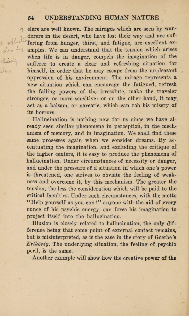 A * elers are well known. The mirages which are seen by wan- v derers in the desert, who have lost their way and are suf¬ fering from hunger, thirst, and fatigue, are excellent ex- J amples. We can understand that the tension which arises when life is in danger, compels the imagination of the sufferer to create a clear and refreshing situation for himself, in order that he may escape from the unpleasant oppression of his environment. The mirage represents a new situation which can encourage the fatigued, refresh the failing powers of the irresolute, make the traveler stronger, or more sensitive: or on the other hand, it may act as a balsam, or narcotic, which can rob his misery of its horrors. Hallucination is nothing new for us since we have al¬ ready seen similar phenomena in perception, in the mech¬ anism of memory, and in imagination. We shall find these same processes again when we consider dreams. By ac¬ centuating the imagination, and excluding the critique of the higher centers, it is easy to produce the phenomena of hallucination. Under circumstances of necessity or danger, and under the pressure of a situation in which one’s power is threatened, one strives to obviate the feeling of weak¬ ness and overcome it, by this mechanism. The greater the tension, the less the consideration which will be paid to the critical faculties. Under such circumstances, with the motto 11 Help yourself as you can 1 ’ ’ anyone with the aid of every ounce of his psychic energy, can force his imagination to project itself into the hallucination. Illusion is closely related to hallucination, the only dif¬ ference being that some point of external contact remains, but is misinterpreted, as is the case in the story of Goethe ’s Erlkönig. The underlying situation, the feeling of psychic peril, is the same. Another example will show how the creative power of the