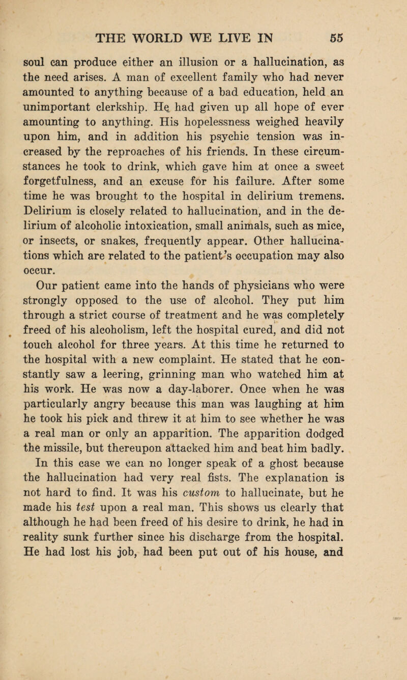 soul can produce either an illusion or a hallucination, as the need arises. A man of excellent family who had never amounted to anything because of a bad education, held an unimportant clerkship. Hq had given up all hope of ever amounting to anything. His hopelessness weighed heavily upon him, and in addition his psychic tension was in¬ creased by the reproaches of his friends. In these circum¬ stances he took to drink, which gave him at once a sweet forgetfulness, and an excuse for his failure. After some time he was brought to the hospital in delirium tremens. Delirium is closely related to hallucination, and in the de¬ lirium of alcoholic intoxication, small animals, such as mice, or insects, or snakes, frequently appear. Other hallucina¬ tions which are related to the patient’s occupation may also occur. Our patient came into the hands of physicians who were strongly opposed to the use of alcohol. They put him through a strict course of treatment and he was completely freed of his alcoholism, left the hospital cured, and did not touch alcohol for three years. At this time he returned to the hospital with a new complaint. He stated that he con¬ stantly saw a leering, grinning man who watched him at his work. He was now a day-laborer. Once when he was particularly angry because this man was laughing at him he took his pick and threw it at him to see whether he was a real man or only an apparition. The apparition dodged the missile, but thereupon attacked him and beat him badly. In this case we can no longer speak of a ghost because the hallucination had very real fists. The explanation is not hard to find. It was his custom to hallucinate, but he made his test upon a real man. This shows us clearly that although he had been freed of his desire to drink, he had in reality sunk further since his discharge from the hospital. He had lost his job, had been put out of his house, and