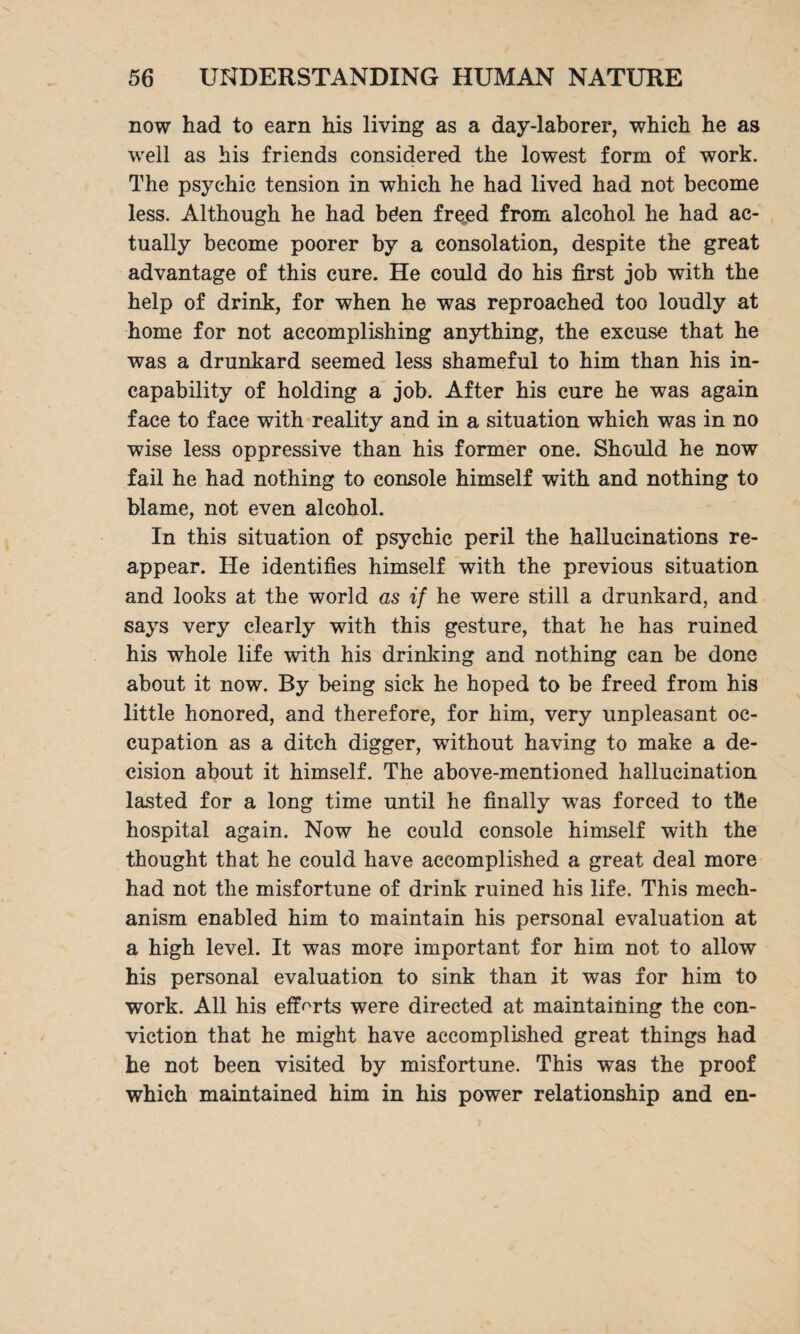 now had to earn his living as a day-laborer, which he as well as his friends considered the lowest form of work. The psychic tension in which he had lived had not become less. Although he had böen fr^ed from alcohol he had ac¬ tually become poorer by a consolation, despite the great advantage of this cure. He could do his first job with the help of drink, for when he was reproached too loudly at home for not accomplishing anything, the excuse that he was a drunkard seemed less shameful to him than his in¬ capability of holding a job. After his cure he was again face to face with reality and in a situation which was in no wise less oppressive than his former one. Should he now fail he had nothing to console himself with and nothing to blame, not even alcohol. In this situation of psychic peril the hallucinations re¬ appear. He identifies himself with the previous situation and looks at the world as if he were still a drunkard, and says very clearly with this gesture, that he has ruined his whole life with his drinking and nothing can be done about it now. By being sick he hoped to be freed from his little honored, and therefore, for him, very unpleasant oc¬ cupation as a ditch digger, without having to make a de¬ cision about it himself. The above-mentioned hallucination lasted for a long time until he finally was forced to the hospital again. Now he could console himself with the thought that he could have accomplished a great deal more had not the misfortune of drink ruined his life. This mech¬ anism enabled him to maintain his personal evaluation at a high level. It was more important for him not to allow his personal evaluation to sink than it was for him to work. All his efforts were directed at maintaining the con¬ viction that he might have accomplished great things had he not been visited by misfortune. This was the proof which maintained him in his power relationship and en-