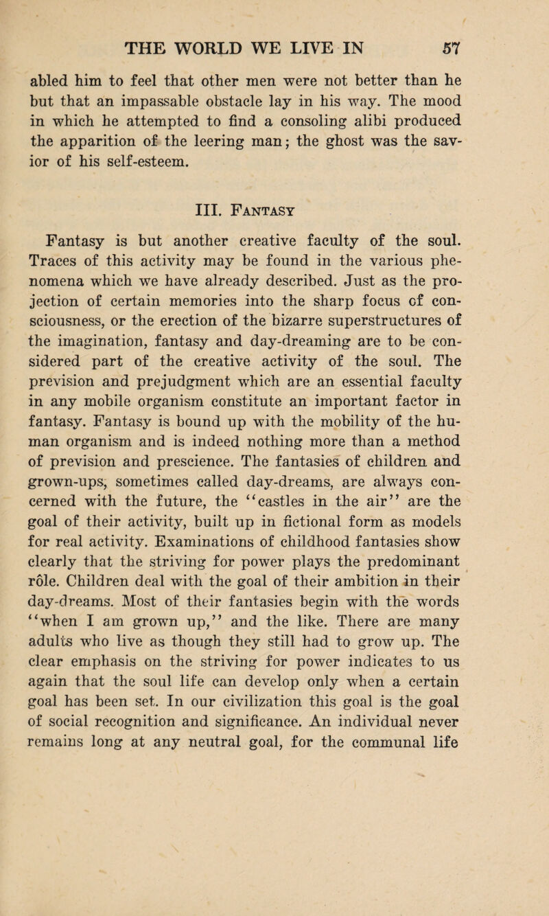 abled him to feel that other men were not better than he but that an impassable obstacle lay in his way. The mood in which he attempted to find a consoling alibi produced the apparition of the leering man; the ghost was the sav¬ ior of his self-esteem. III. Fantasy Fantasy is but another creative faculty of the soul. Traces of this activity may be found in the various phe¬ nomena which we have already described. Just as the pro¬ jection of certain memories into the sharp focus cf con¬ sciousness, or the erection of the bizarre superstructures of the imagination, fantasy and day-dreaming are to be con¬ sidered part of the creative activity of the soul. The prevision and prejudgment which are an essential faculty in any mobile organism constitute an important factor in fantasy. Fantasy is bound up with the mobility of the hu¬ man organism and is indeed nothing more than a method of prevision and prescience. The fantasies of children and grown-ups, sometimes called day-dreams, are always con¬ cerned with the future, the “castles in the air” are the goal of their activity, built up in fictional form as models for real activity. Examinations of childhood fantasies show clearly that the striving for power plays the predominant role. Children deal with the goal of their ambition in their day-dreams. Most of their fantasies begin with the words “when I am grown up,” and the like. There are many adults who live as though they still had to grow up. The clear emphasis on the striving for power indicates to us again that the soul life can develop only when a certain goal has been set. In our civilization this goal is the goal of social recognition and significance. An individual never remains long at any neutral goal, for the communal life
