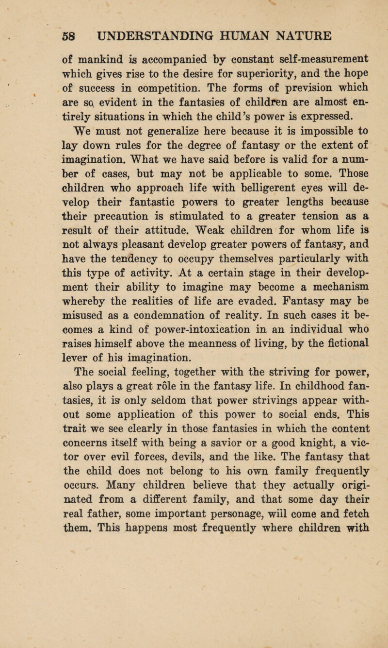of mankind is accompanied by constant self-measurement which gives rise to the desire for superiority, and the hope of success in competition. The forms of prevision which are so evident in the fantasies of children are almost en¬ tirely situations in which the child’s power is expressed. We must not generalize here because it is impossible to lay down rules for the degree of fantasy or the extent of imagination. What we have said before is valid for a num¬ ber of cases, but may not be applicable to some. Those children who approach life with belligerent eyes will de¬ velop their fantastic powers to greater lengths because their precaution is stimulated to a greater tension as a result of their attitude. Weak children for whom life is not always pleasant develop greater powers of fantasy, and have the tendency to occupy themselves particularly with this type of activity. At a certain stage in their develop¬ ment their ability to imagine may become a mechanism whereby the realities of life are evaded. Fantasy may be misused as a condemnation of reality. In such cases it be¬ comes a kind of power-intoxication in an individual who raises himself above the meanness of living, by the fictional lever of his imagination. The social feeling, together with the striving for power, also plays a great role in the fantasy life. In childhood fan¬ tasies, it is only seldom that power strivings appear with¬ out some application of this power to social ends. This trait we see clearly in those fantasies in which the content concerns itself with being a savior or a good knight, a vic¬ tor over evil forces, devils, and the like. The fantasy that the child does not belong to his own family frequently occurs. Many children believe that they actually origi¬ nated from a different family, and that some day their real father, some important personage, will come and fetch them. This happens most frequently where children with