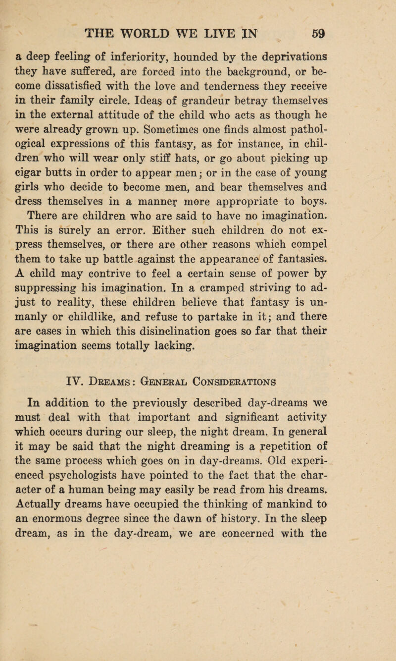 a deep feeling of inferiority, hounded by the deprivations they have suffered, are forced into the background, or be¬ come dissatisfied with the love and tenderness they receive in their family circle. Ideas of grandeur betray themselves in the external attitude of the child who acts as though he were already grown up. Sometimes one finds almost pathol¬ ogical expressions of this fantasy, as for instance, in chil¬ dren who will wear only stiff hats, or go about picking up cigar butts in order to appear men; or in the case of young girls who decide to become men, and bear themselves and dress themselves in a manne? more appropriate to boys. There are children who are said to have no imagination. This is surely an error. Either such children do not ex¬ press themselves, or there are other reasons which compel them to take up battle against the appearance of fantasies. A child may contrive to feel a certain sense of power by suppressing his imagination. In a cramped striving to ad¬ just to reality, these children believe that fantasy is un¬ manly or childlike, and refuse to partake in it ; and there are cases in which this disinclination goes so far that their imagination seems totally lacking. IV. Dreams: General Considerations In addition to the previously described day-dreams we must deal with that important and significant activity which occurs during our sleep, the night dream. In general it may be said that the night dreaming is a repetition of the same process which goes on in day-dreams. Old experi¬ enced psychologists have pointed to the fact that the char¬ acter of a human being may easily be read from his dreams. Actually dreams have occupied the thinking of mankind to an enormous degree since the dawn of history. In the sleep dream, as in the day-dream, we are concerned with the