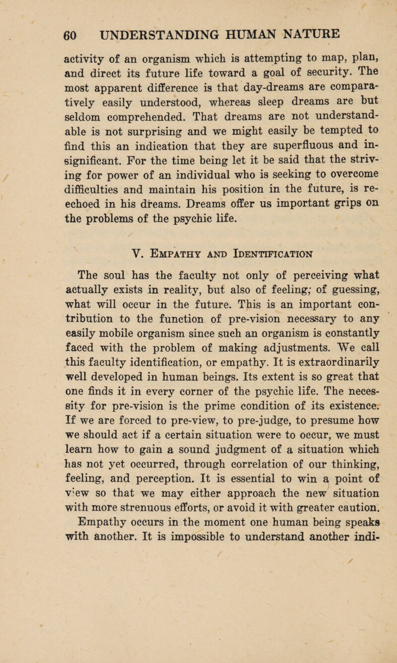 activity of an organism which is attempting to map, plan, and direct its future life toward a goal of security. The most apparent difference is that day-dreams are compara¬ tively easily understood, whereas sleep dreams are but seldom comprehended. That dreams are not understand¬ able is not surprising and we might easily be tempted to find this an indication that they are superfluous and in¬ significant. For the time being let it be said that the striv¬ ing for power of an individual who is seeking to overcome difficulties and maintain his position in the future, is re¬ echoed in his dreams. Dreams offer us important grips on the problems of the psychic life. Y. Empathy and Identification The soul has the faculty not only of perceiving what actually exists in reality, but also of feeling; of guessing, what will occur in the future. This is an important con¬ tribution to the function of pre-vision necessary to any easily mobile organism since such an organism is constantly faced with the problem of making adjustments. We call this faculty identification, or empathy. It is extraordinarily well developed in human beings. Its extent is so great that one finds it in every corner of the psychic life. The neces¬ sity for pre-vision is the prime condition of its existence. If we are forced to pre-view, to pre-judge, to presume how we should act if a certain situation were to occur, we must learn how to gain a sound judgment of a situation which has not yet occurred, through correlation of our thinking, feeling, and perception. It is essential to win a point of v;ew so that we may either approach the new situation with more strenuous efforts, or avoid it with greater caution. Empathy occurs in the moment one human being speaks with another. It is impossible to understand another indi-