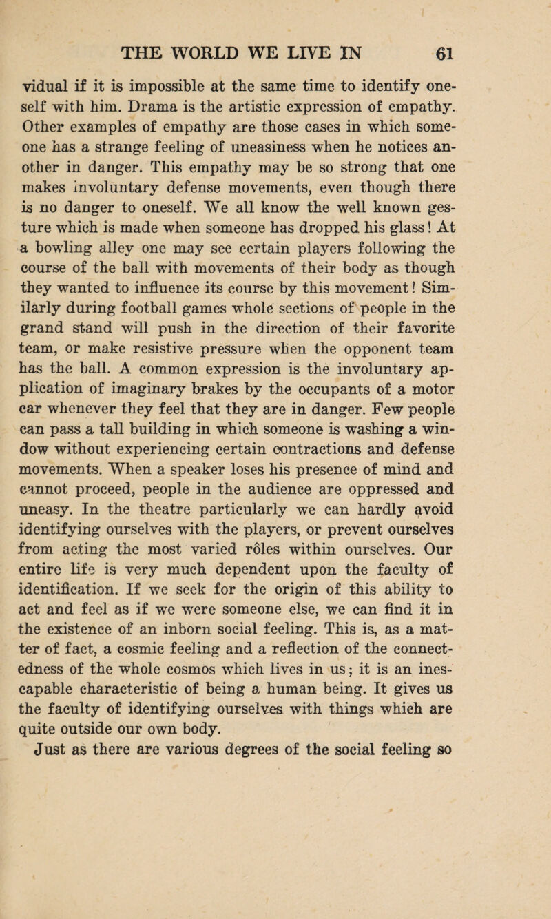 vidual if it is impossible at the same time to identify one¬ self with him. Drama is the artistic expression of empathy. Other examples of empathy are those cases in which some¬ one has a strange feeling of uneasiness when he notices an¬ other in danger. This empathy may be so strong that one makes involuntary defense movements, even though there is no danger to oneself. We all know the well known ges¬ ture which is made when someone has dropped his glass! At a bowling alley one may see certain players following the course of the ball with movements of their body as though they wanted to influence its course by this movement! Sim¬ ilarly during football games whole sections of people in the grand stand will push in the direction of their favorite team, or make resistive pressure when the opponent team has the ball. A common expression is the involuntary ap¬ plication of imaginary brakes by the occupants of a motor car whenever they feel that they are in danger. Few people can pass a tall building in which someone is washing a win¬ dow without experiencing certain contractions and defense movements. When a speaker loses his presence of mind and cannot proceed, people in the audience are oppressed and uneasy. In the theatre particularly we can hardly avoid identifying ourselves with the players, or prevent ourselves from acting the most varied roles within ourselves. Our entire life is very much dependent upon the faculty of identification. If we seek for the origin of this ability to act and feel as if we were someone else, we can find it in the existence of an inborn social feeling. This is, as a mat¬ ter of fact, a cosmic feeling and a reflection of the connect¬ edness of the whole cosmos which lives in us; it is an ines¬ capable characteristic of being a human being. It gives us the faculty of identifying ourselves with things which are quite outside our own body. Just as there are various degrees of tile social feeling so