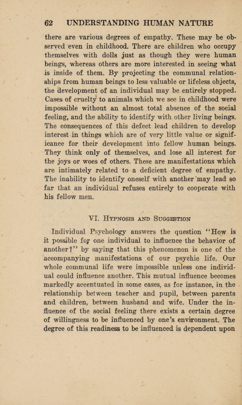 / 62 UNDERSTANDING HUMAN NATURE there are various degrees of empathy. These may be ob¬ served even in childhood. There are children who occupy themselves with dolls just as though they were human beings, whereas others are more interested in seeing what is inside of them. By projecting the communal relation¬ ships from human beings to less valuable or lifeless objects, the development of an individual may be entirely stopped. Cases of cruelty to animals which we see in childhood were impossible without an almost total absence of the social feeling, and the ability to identify with other living beings. The consequences of this defect lead children to develop interest in things which are of very little value or signif¬ icance for their development into fellow human beings. They think only of themselves, and lose all interest for the joys or woes of others. These are manifestations which are intimately related to a deficient degree of empathy. The inability to identify oneself with another'may lead so far that an individual refuses entirely to cooperate with his fellow men. VI. Hypnosis and Suggestion Individual Psychology answers the question “How is it possible foy one individual to influence the behavior of another?” by saying that this phenomenon is one of the accompanying manifestations of our psychic life. Our whole communal life were impossible unless one individ¬ ual could influence another. This mutual influence becomes markedly accentuated in some cases, as for instance, in the relationship between teacher and pupil, between parents and children, between husband and wife. Under the in¬ fluence of the social feeling there exists a certain degree of willingness to be influenced by one’s environment. The degree of this readiness to be influenced is dependent upon