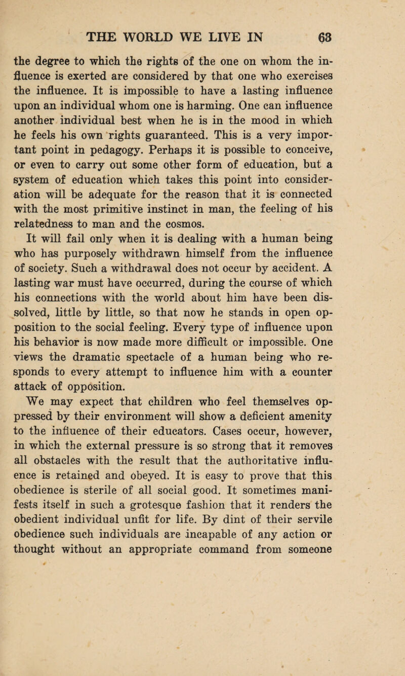 the degree to which the rights of the one on whom the in¬ fluence is exerted are considered by that one who exercises the influence. It is impossible to have a lasting influence upon an individual whom one is harming. One can influence another individual best when he is in the mood in which he feels his own rights guaranteed. This is a very impor¬ tant point in pedagogy. Perhaps it is possible to conceive, or even to carry out some other form of education, but a system of education which takes this point into consider¬ ation will be adequate for the reason that it is connected with the most primitive instinct in man, the feeling of his relatedness to man and the cosmos. It will fail only when it is dealing with a human being who has purposely withdrawn himself from the influence of society. Such a withdrawal does not occur by accident. A lasting war must have occurred, during the course of which his connections with the world about him have been dis¬ solved, little by little, so that now he stands in open op¬ position to the social feeling. Every type of influence upon his behavior is now made more difficult or impossible. One views the dramatic spectacle of a human being who re¬ sponds to every attempt to influence him with a counter attack of opposition. We may expect that children who feel themselves op¬ pressed by their environment will show a deficient amenity to the influence of their educators. Cases occur, however, in which the external pressure is so strong that it removes all obstacles with the result that the authoritative influ¬ ence is retained and obeyed. It is easy to prove that this obedience is sterile of all social good. It sometimes mani¬ fests itself in such a grotesque fashion that it renders the obedient individual unfit for life. By dint of their servile obedience such individuals are incapable of any action or thought without an appropriate command from someone