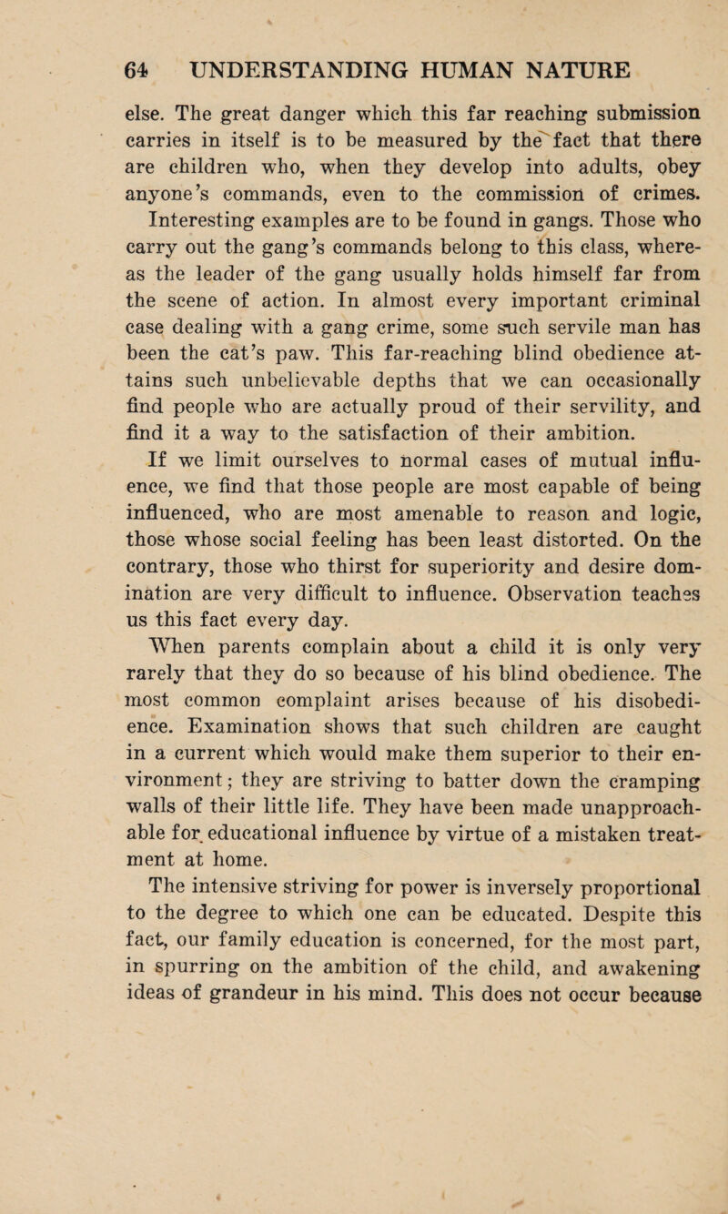 else. The great danger which this far reaching submission carries in itself is to be measured by the fact that there are children who, when they develop into adults, obey anyone’s commands, even to the commission of crimes. Interesting examples are to be found in gangs. Those who carry out the gang’s commands belong to this class, where¬ as the leader of the gang usually holds himself far from the scene of action. In almost every important criminal case dealing with a gang crime, some such servile man has been the cat’s paw. This far-reaching blind obedience at¬ tains such unbelievable depths that we can occasionally find people who are actually proud of their servility, and find it a way to the satisfaction of their ambition. If we limit ourselves to normal cases of mutual influ¬ ence, we find that those people are most capable of being influenced, who are most amenable to reason and logic, those whose social feeling has been least distorted. On the contrary, those who thirst for superiority and desire dom¬ ination are very difficult to influence. Observation teaches us this fact every day. When parents complain about a child it is only very rarely that they do so because of his blind obedience. The most common complaint arises because of his disobedi¬ ence. Examination shows that such children are caught in a current which would make them superior to their en¬ vironment ; they are striving to batter down the cramping walls of their little life. They have been made unapproach¬ able for educational influence by virtue of a mistaken treat¬ ment at home. The intensive striving for power is inversely proportional to the degree to which one can be educated. Despite this fact, our family education is concerned, for the most part, in spurring on the ambition of the child, and awakening ideas of grandeur in his mind. This does not occur because