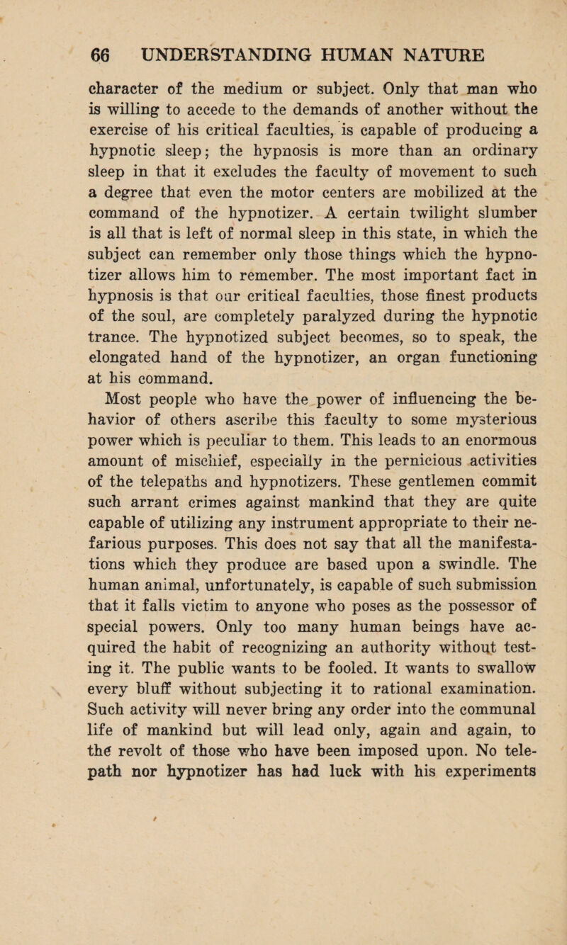 character of the medium or subject. Only that man who is willing to accede to the demands of another without the exercise of his critical faculties, is capable of producing a hypnotic sleep; the hypnosis is more than an ordinary sleep in that it excludes the faculty of movement to such a degree that even the motor centers are mobilized at the command of the hypnotizer. A certain twilight slumber is all that is left of normal sleep in this state, in which the subject can remember only those things which the hypno¬ tizer allows him to remember. The most important fact in hypnosis is that our critical faculties, those finest products of the soul, are completely paralyzed during the hypnotic trance. The hypnotized subject becomes, so to speak, the elongated hand of the hypnotizer, an organ functioning at his command. Most people who have the power of influencing the be¬ havior of others ascribe this faculty to some mysterious power which is peculiar to them. This leads to an enormous amount of mischief, especially in the pernicious activities of the telepaths and hypnotizers. These gentlemen commit such arrant crimes against mankind that they are quite capable of utilizing any instrument appropriate to their ne¬ farious purposes. This does not say that all the manifesta¬ tions which they produce are based upon a swindle. The human animal, unfortunately, is capable of such submission that it falls victim to anyone who poses as the possessor of special powers. Only too many human beings have ac¬ quired the habit of recognizing an authority without test¬ ing it. The public wants to be fooled. It wants to swallow every bluff without subjecting it to rational examination. Such activity will never bring any order into the communal life of mankind but will lead only, again and again, to the revolt of those who have been imposed upon. No tele¬ path nor hypnotizer has had luck with his experiments
