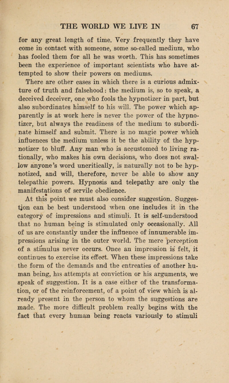 for any great length of time. Very frequently they have come in contact with someone, some so-called medium, who has fooled them for all he was worth. This has sometimes been the experience of important scientists who have at¬ tempted to show their powers on mediums. There are other cases in which there is a curious admix¬ ture of truth and falsehood: the medium is, so to speak, a deceived deceiver, one who fools the hypnotizer in part, but also subordinates himself to his will. The power which ap¬ parently is at work here is never the power of the hypno¬ tizer, but always the readiness of the medium to subordi¬ nate himself and submit. There is no magic power which influences the medium unless it be the ability of the hyp¬ notizer to bluff. Any man who is accustomed to living ra¬ tionally, who makes his own decisions, who does not swal¬ low anyone’s word uncritically, is naturally not to be hyp¬ notized, and will, therefore, never be able to show any telepathic powers. Hypnosis and telepathy are only the manifestations of servile obedience. At this point we must also consider suggestion. Sugges¬ tion can be best understood when one includes it in the category of impressions and stimuli. It is self-understood that no human being is stimulated only occasionally. All of us are constantly under the influence of innumerable im¬ pressions arising in the outer world. The mere perception of a stimulus never occurs. Once an impression is* felt, it continues to exercise its effect. When these impressions take the form of the demands and the entreaties of another hu¬ man being, his attempts at conviction or his arguments, we speak of suggestion. It is a case either of the transforma¬ tion, or of the reinforcement, of a point of view which is al¬ ready present in the person to whom the suggestions are made. The more difficult problem really begins with the fact that every human being reacts variously to stimuli