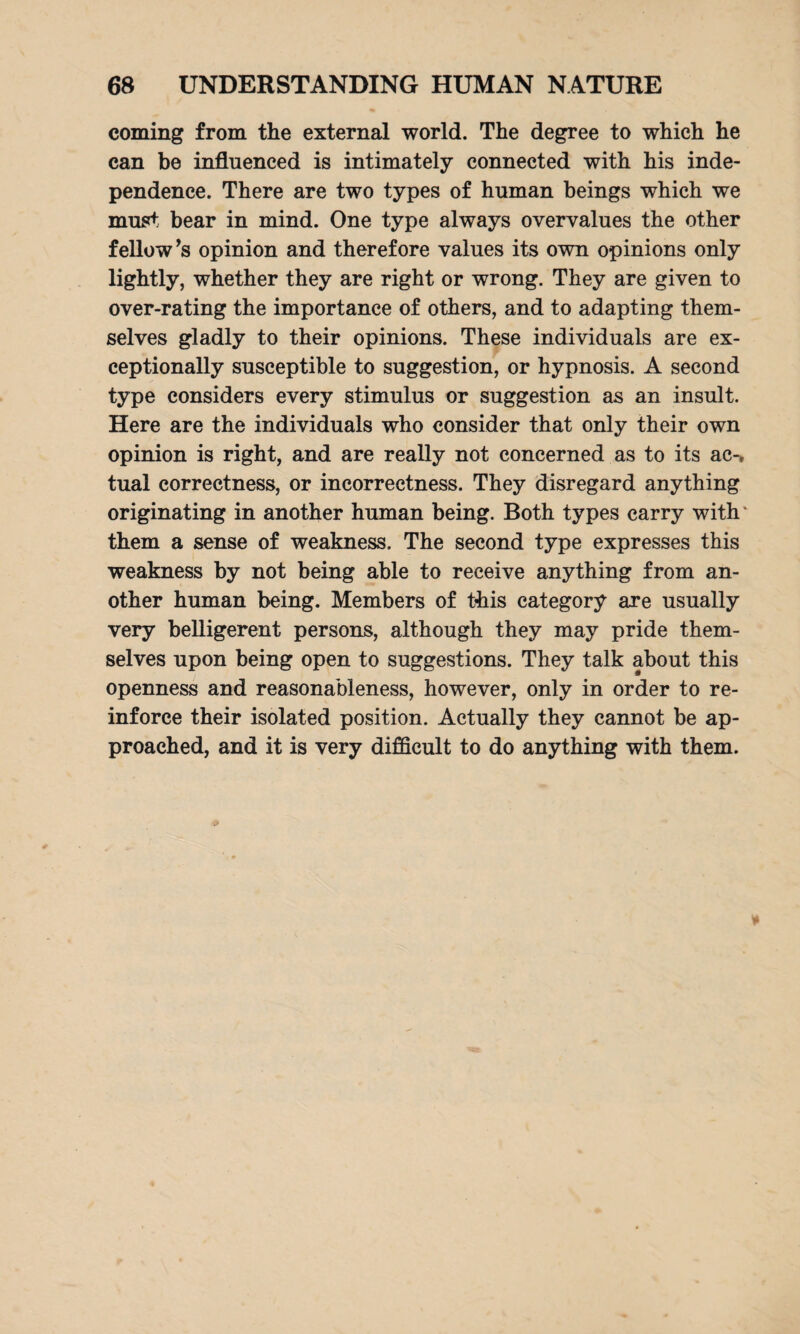 coming from the external world. The degree to which he can be influenced is intimately connected with his inde¬ pendence. There are two types of human beings which we must bear in mind. One type always overvalues the other fellow’s opinion and therefore values its own opinions only lightly, whether they are right or wrong. They are given to over-rating the importance of others, and to adapting them¬ selves gladly to their opinions. These individuals are ex¬ ceptionally susceptible to suggestion, or hypnosis. A second type considers every stimulus or suggestion as an insult. Here are the individuals who consider that only their own opinion is right, and are really not concerned as to its ac-» tual correctness, or incorrectness. They disregard anything originating in another human being. Both types carry with' them a sense of weakness. The second type expresses this weakness by not being able to receive anything from an¬ other human being. Members of this category are usually very belligerent persons, although they may pride them¬ selves upon being open to suggestions. They talk about this openness and reasonableness, however, only in order to re¬ inforce their isolated position. Actually they cannot be ap¬ proached, and it is very difficult to do anything with them.