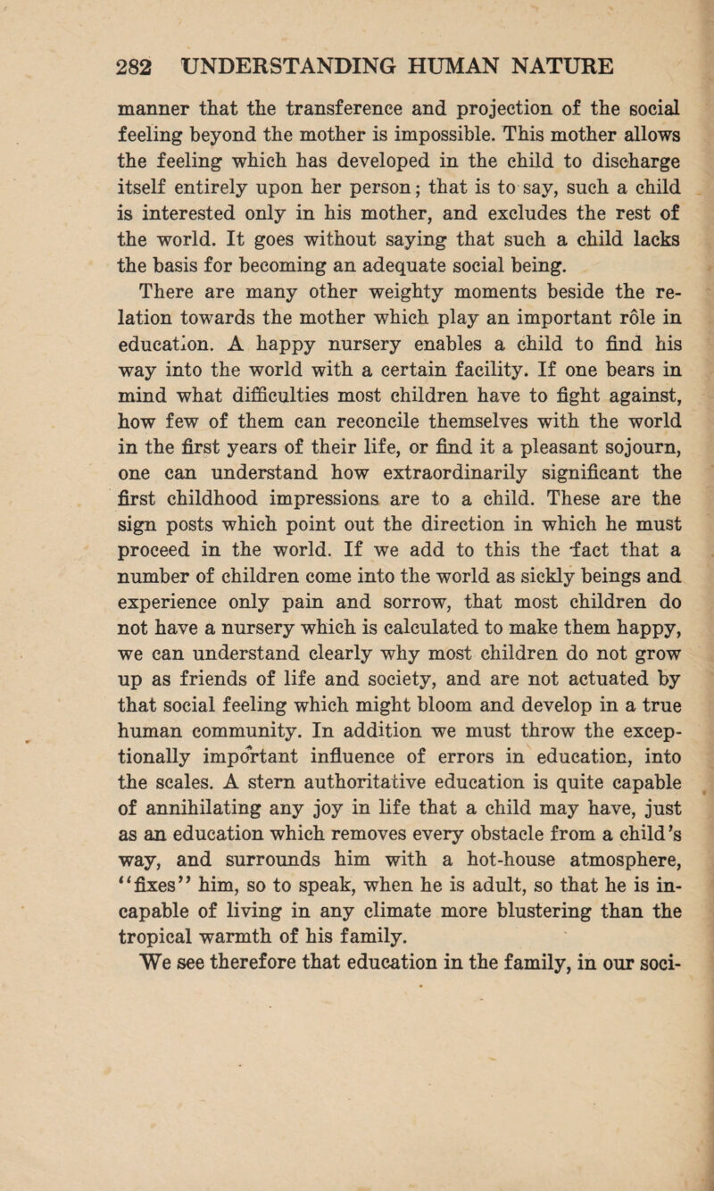 manner that the transference and projection of the social feeling beyond the mother is impossible. This mother allows the feeling which has developed in the child to discharge itself entirely upon her person; that is to say, such a child is interested only in his mother, and excludes the rest of the world. It goes without saying that such a child lacks the basis for becoming an adequate social being. There are many other weighty moments beside the re¬ lation towards the mother which play an important role in education. A happy nursery enables a child to find his way into the world with a certain facility. If one bears in mind what difficulties most children have to fight against, how few of them can reconcile themselves with the world in the first years of their life, or find it a pleasant sojourn, one can understand how extraordinarily significant the first childhood impressions are to a child. These are the sign posts which point out the direction in which he must proceed in the world. If we add to this the Tact that a number of children come into the world as sickly beings and experience only pain and sorrow, that most children do not have a nursery which is calculated to make them happy, we can understand clearly why most children do not grow up as friends of life and society, and are not actuated by that social feeling which might bloom and develop in a true human community. In addition we must throw the excep¬ tionally important influence of errors in education, into the scales. A stern authoritative education is quite capable of annihilating any joy in life that a child may have, just as an education which removes every obstacle from a child ’s way, and surrounds him with a hot-house atmosphere, “fixes” him, so to speak, when he is adult, so that he is in¬ capable of living in any climate more blustering than the tropical warmth of his family. We see therefore that education in the family, in our soci-