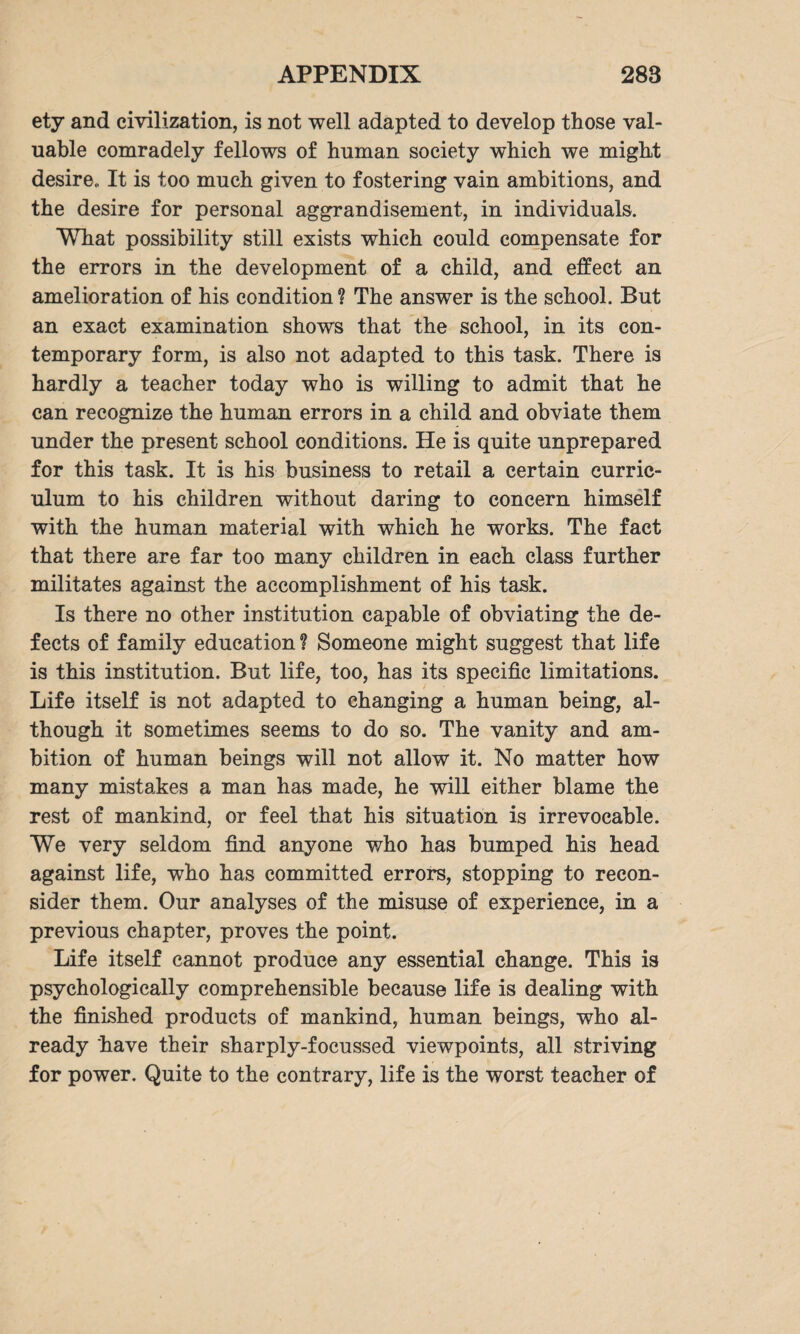 ety and civilization, is not well adapted to develop those val¬ uable comradely fellows of human society which we might desire» It is too much given to fostering vain ambitions, and the desire for personal aggrandisement, in individuals. What possibility still exists which could compensate for the errors in the development of a child, and effect an amelioration of his condition ? The answer is the school. But an exact examination shows that the school, in its con¬ temporary form, is also not adapted to this task. There is hardly a teacher today who is willing to admit that he can recognize the human errors in a child and obviate them under the present school conditions. He is quite unprepared for this task. It is his business to retail a certain curric¬ ulum to his children without daring to concern himself with the human material with which he works. The fact that there are far too many children in each class further militates against the accomplishment of his task. Is there no other institution capable of obviating the de¬ fects of family education f Someone might suggest that life is this institution. But life, too, has its specific limitations. Life itself is not adapted to changing a human being, al¬ though it sometimes seems to do so. The vanity and am¬ bition of human beings will not allow it. No matter how many mistakes a man has made, he will either blame the rest of mankind, or feel that his situation is irrevocable. 'We very seldom find anyone who has bumped his head against life, who has committed errors, stopping to recon¬ sider them. Our analyses of the misuse of experience, in a previous chapter, proves the point. Life itself cannot produce any essential change. This is psychologically comprehensible because life is dealing with the finished products of mankind, human beings, who al¬ ready have their sharply-focussed viewpoints, all striving for power. Quite to the contrary, life is the worst teacher of