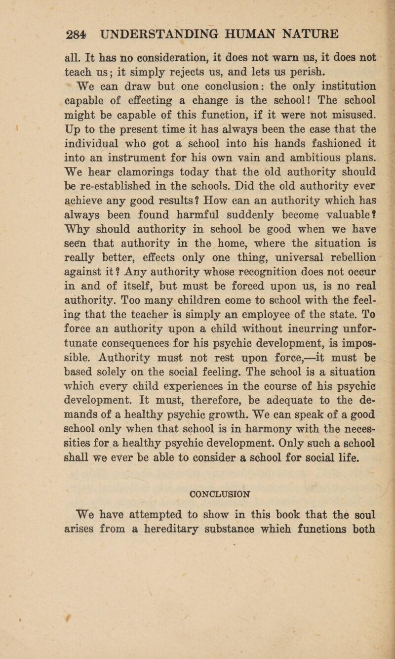 all. It has no consideration, it does not warn us, it does not teach us; it simply rejects us, and lets us perish. We can draw but one conclusion: the only institution capable of effecting a change is the school! The school might be capable of this function, if it were not misused. Up to the present time it has always been the case that the individual who got a school into his hands fashioned it into an instrument for his own vain and ambitious plans. We hear clamorings today that the old authority should be re-established in the schools. Did the old authority ever achieve any good results ? How can an authority which has always been found harmful suddenly become valuable? Why should authority in school be good when we have seen that authority in the home, where the situation is really better, effects only one thing, universal rebellion against it? Any authority whose recognition does not occur in and of itself, but must be forced upon us, is no real authority. Too many children come to school with the feel¬ ing that the teacher is simply an employee of the state. To force an authority upon a child without incurring unfor¬ tunate consequences for his psychic development, is impos¬ sible. Authority must not rest upon force,—it must be based solely on the social feeling. The school is a situation which every child experiences in the course of his psychic development. It must, therefore, be adequate to the de¬ mands of a healthy psychic growth. We can speak of a good school only when that school is in harmony with the neces¬ sities for a healthy psychic development. Only such a school shall we ever be able to consider a school for social life. CONCLUSION We have attempted to show in this book that the soul arises from a hereditary substance which functions both